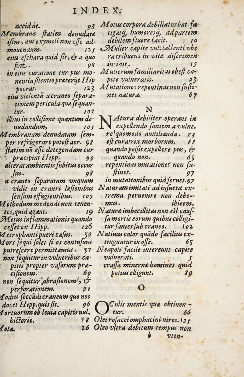 accid dt. 9 $ Membraris, jlatim denudata ifim 5 aut oxymeli non effe ad¬ monendum. 12/ eius e [chara quid ft,&a quo fiasL,. 9 $ in eius curatione cur pus mo - nentia filentio prateriqt llip pocrat• /23 eius violenta acraneo [eparac¬ tionem pericula quafequan- tur. 107 illius in collifione quantum de- nudandum> 105 Membranam denudatam fem- per refrigerare potefl aer. 98 flatim no effe detegendam cur pracipiat Hipp. ; 99 alterat ambientis [abitus occur Jus. 98 a craneo [eparatam vnquam vidit in cranri laponibtte [en[um effugientibus. 109 Methodum medendi ncn tenen- tes.quid agant. 19 StyUetus inflammationis quando ceffetex Hipp. 126 Metrophanti pueri cafus. 5 9 Mors [equi[olet [i os contufum putrefcere permittamus . 5 7 non [equitur in vulneribus ca - pitis propter vaforum pra- cifionem. 69 non [equitur [abrafonem > & perforationem. 7 i Iodtu feccddi craneum quo nos docet Hipp.quis[it. 96 f ortuorum &b lema capitis uuL hittorie* f 8 iota. 16 Motus corpora debilUturbat fa tigat<[ humores ad partem debilem fluere facit. / 0 zJMulier capite vul\ lati enti vbe r a tribuens in vita difcrimen incidit. if Mulierum familiaritas obefl ca¬ pite vulneratis. 2g Mutationes repentinas non fnfli- net natura. 67 M NAtura debiliter operans in expellendo [aniem a vulne• re*quomodo auxilianda. 28 efl curatrix morborum. 8 8 quando poffit expellere pus, & quando non. 6$ repentinas mutationes non fu- ftinet. 9J in mutationibus quid/eruet.97 Naturam imitati ad infuetd ex¬ trema peruenire non debe— mite. ibieem. Natura imbecillitas non eU cauf fa mortis eorum quibm colligi¬ tur fames fubcraneo. 102 Natiuus calor quado facilius ex- tinguatur in offe. 6 J Neapoli facile intereunt capite vulnerati. s craffa minerna homines quid potius elligunt. 89 , O OCulis mentis qua obtinen - tur. 66 Olei rofacei omphacini uires. 12/ Oleo vitra debitum tempus non b vten•