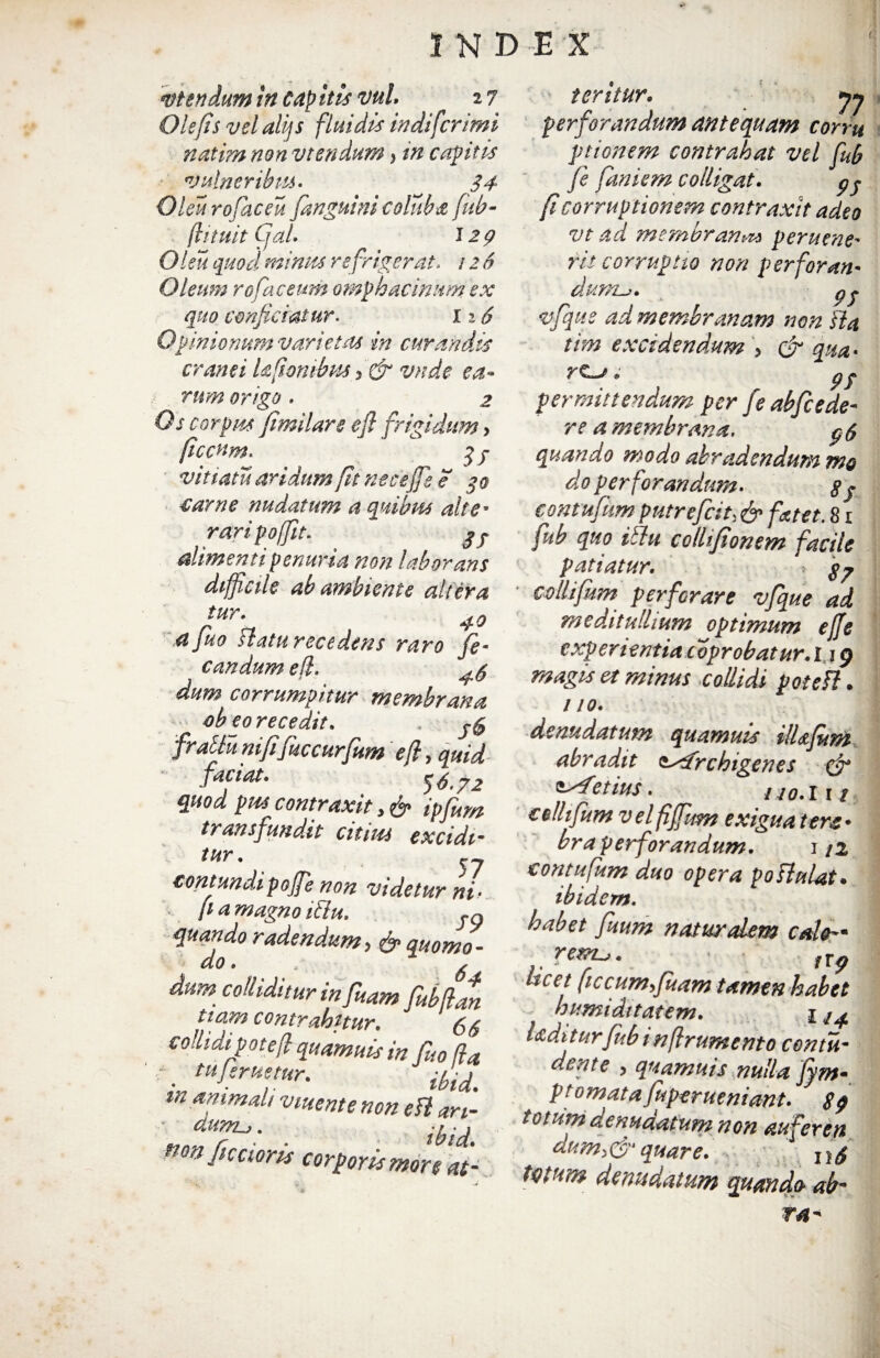 utendum in cap itis vul 2 7 Ole/is vel alijs fluidis indi fer imi natim non vtendum, in capitis vulneribus. 34 Oku rofaceu [anguini coluba fub- (lituit Cjal. Oku quod minus refrigerat* 126 Oleum rofac eum omph acinum ex quo conficiatur. 12 6 Opinionum varietas in curandis cranei kfombus, & vade ea¬ rum origo. 2 Os corpus fimilars e fi frigidum, ficcum. 3 y vitiatu aridum fit nece jfs e 30 carne nudatam a quibus alte* rari poffit. y y alimenti penuria noti laborans difficile ab ambiente altera fiur\ 40 afuo ftaturecedens raro fe¬ cundum e fi. dum corrumpitur membrana ob eo recedit. . fractu nififuccurfium ejl, quid faciat. 56.72 quod pus contraxit, & ipfum transfundit citius excidim tur. contundipojfe non videtur ni• [ia magno iftu. yg quando radendum, & quomo - do. ✓ dum colliditur in fHam Uag ttam contrahitur. (,6 co!lidipote[l quamuis in fuo/ia r m tuJeruetur. inanimali v tuent e non e fi ari- no» fictioris corporis moliat- teritur. jj perforandum antequam corru ptionem contrahat vel fub fe faniem colligat. py fi corruptionem contraxit adeo vt ad membrana peruene- fit corruptio non perforan¬ dump y vfque ad membranam non ha tim excidendum > & qua* rc~j @ p y permittendum per feabfcede¬ re a membrana. p & quando modo abradendum mo do perforandum. § y contufum putrefeit, & fatet. 81 fub quo itlu cclhfionem facile patiatur. * colhfum perforare vfque ad meditullium optimum effe experientia coprobatur. 119 magis et minus collidi potefl. 110. denudatum quamuis ilkfum abradit sfitfrchigenes & ^fetius. 140.111 cellifum v el fiffum exigua tere • bra perforandum. 1/2 contufum duo opera poHalat, ibidem. habet fuum natur idem calthn rerru. /r^ licet (iccum,fuam tamen habet humi ditat em. 1 ^ Udi turfub i n frumento contu- V > quamuis nulla fym- p tornatafuperueniant. totum denudatum non auferen anni,&quare. n/f tmm denudatum quando ab¬ ra*