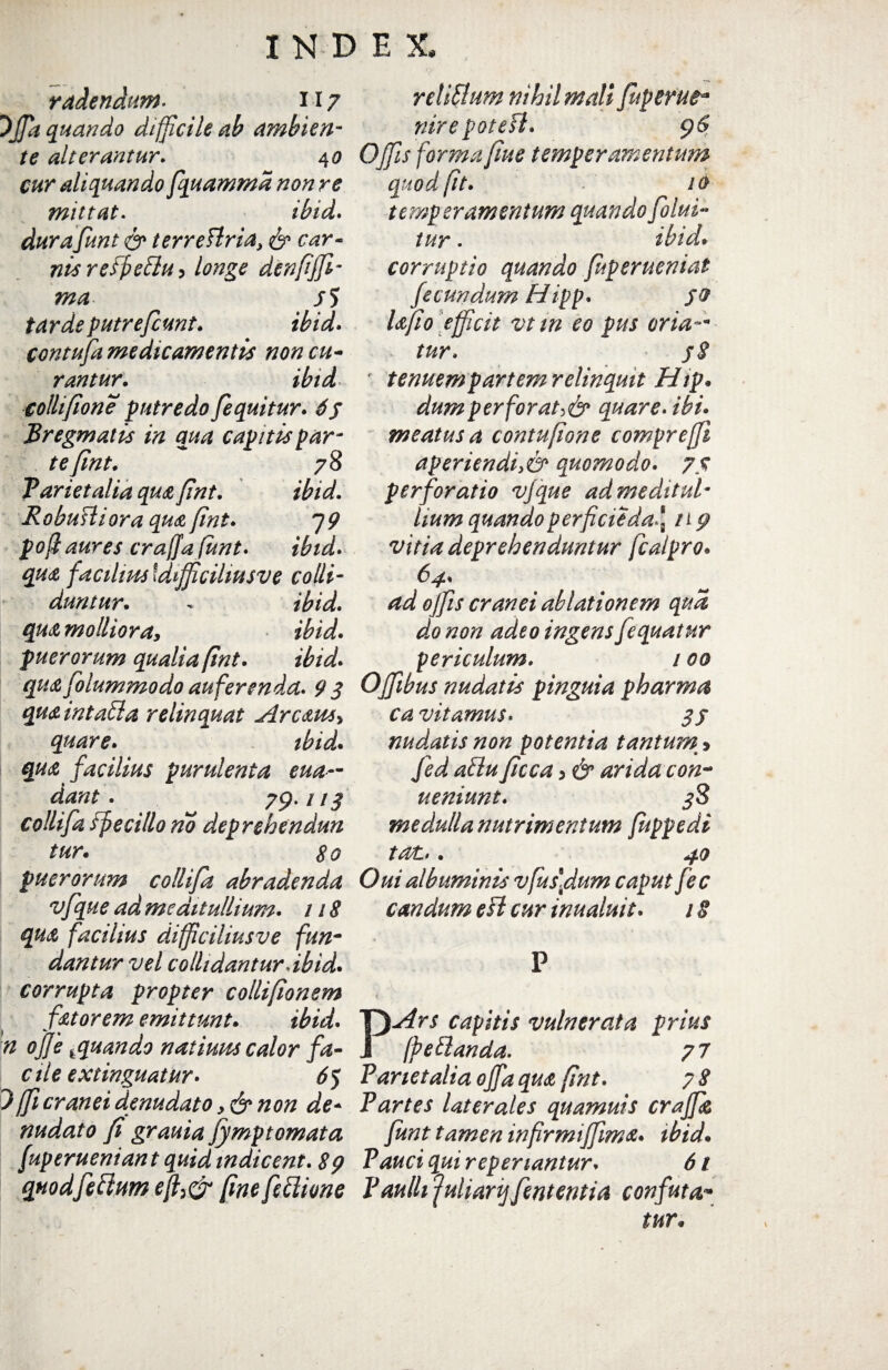 radendum. n 7 Offa quando difficile ab ambien¬ te alterantur. 4 0 cur aliquando fquamma non re mittat. ibid* durafunt & terrettria, ni*reffiettui longe denfiffi- ma. /5 putrefiunt. contufa medicamentis non cu¬ rantur. ibid colli[ion e putredo fi quit ur. 6$ Bregmatis in qua capitis par¬ te fint. 78 Parietalia qua fint. ibid. R obuHiora qua fint. 7 9 pofi aures crajja funt. ibid. quA facilius Idifficihusve colli¬ duntur. * ibid. qtu mollioray ibid. puerorum qualia fint. ibid. quA folummodo auferenda. 9 3 qus intaffa relinquat Arcatu* quare. ibid* quA facilius purulenta eua~ dant . 79. 113 collifa fj? e cillo no deprehendun tur. 80 puerorum collifa abradenda vfque ad meditullium. 118 quA facilius difficiliusve fun¬ dantur vel collidantur dbid* corrupta propter collifionem fitorem emittunt* ibid. n ofje *quando natiuus calor fa¬ cile extinguatur. 63 7fficranei denudato non de¬ nudato fi grauia fymptomata fuperueniant quid indicent. 89 quod fidium e%& fine fiflione re tibium nihil mali fuperut* nirepotefl. Offis forma fime temperamentum quod fit. 10 temperamentum quandofilui- tur. ibid* corruptio quando fuperueniat fecundum Hipp. 50 Ufio efficit vt tn eo pus oria-* tur. jS ' tenuem partem relinquit Hip* dum perforati quare, ibi. meatus a contufione compreffi aperiendi>& quomodo. 75 perforatio vfque ad meditul¬ lium quandoperficieda \ n 9 vitia deprehenduntur fcalpro* 64. ad offis cranei ablationem qua do non adeo ingens Jequatur periculum. 100 Ojfibus nudatis pinguia pharma ca vitamus. 3 j nudatis non potentia tantum > fid attu ficca > & arida con- ueniunt. 38 medulla nutrimentum fuppedi tat. . 40 Oui albuminis vfus\dum caput fec candum esi cur inualuit. 18 P PArs capitis vulnerata prius fpettanda. 77 Parietalia offaquA fint. 7 8 Partes laterales quamuis craffk funt tamen wfirmiffims. ibid* Pduci qui repenantur. 61 Paulli ‘fuharijfintentia confuta1- tur*