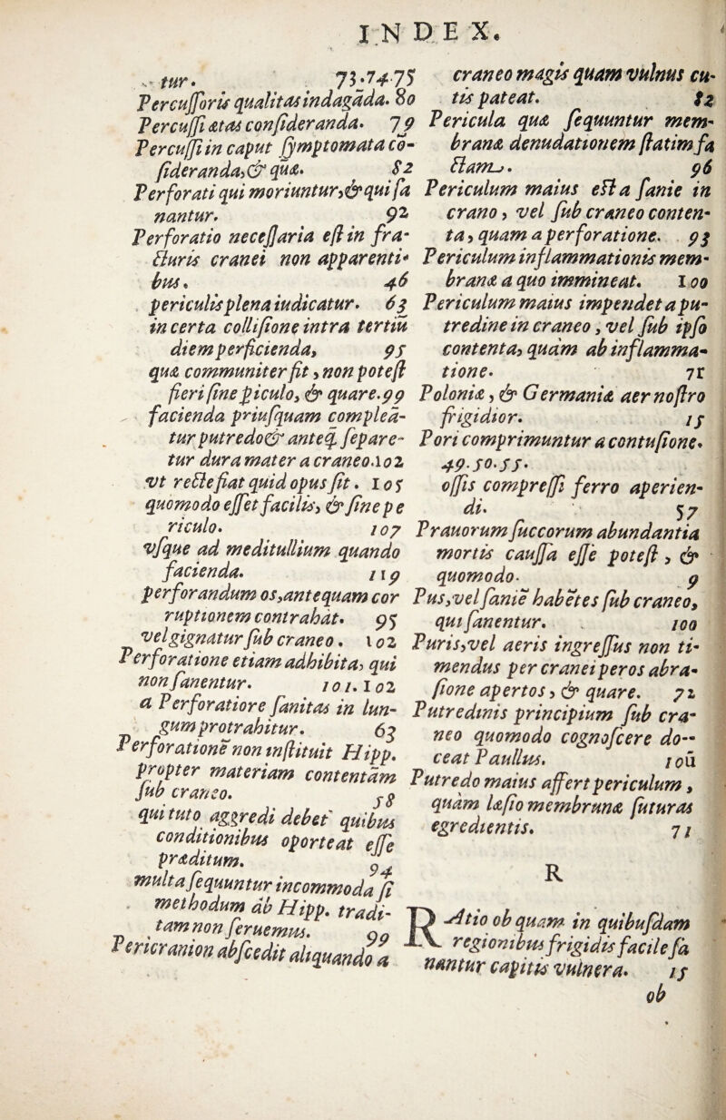 tur, 73.7*75 craneo magis quam vulnus ctt- Vercujforis qualitasindagdda.8o tis pateat. tz Percuffiatas confideranda. 19 Pericula qua fequuntur mem- Percuffiin caput fymp tornata co- brana denudationem flatimfa fideranda,&qua» EI anu. * 96 Perforati qui moriuntur,^ qui fa Periculum maius e fla fame in nantur. 92 erano , vel fub craneo conten- Perforatio necejjaria efi in fram ta, quam a perforatione. 9$ Pluris cranei non apparenti* Periculum inflammationis mem- bus. 46 brana a quo immineat. 100 periculis plena tudicatur. 6 3 Periculum maius impendet a pu¬ ta certa colli [ion e intra tertiu tredine in craneo, vel fub ipfo diem perficienda, 95 contenta, quam ab inflamma* qua communiter fit, non pote fi tione- yt ^ fieri fine piculo, & quare.99 Polonu, & G ermania aer noftro facienda pnufquam compled- frigidior. // turputredo& anteq fepare- Pori comprimuntur a contufione. tur duramater a craneo Aoi 49J0'ff' vt r effle fiat quid opus fit. i os offis compr e(fi ferro aperien- quomodo effet facilis, & fine pe di. 57 riculo. ' 107 Prauorumfuceorum abundantia vjque ad meditullium quando mortis cauffa ejje potefi , & facienda. /19 quomodo■ p perfoy andum os,ante quam cor P us,vel fame habet es fub craneo, ruptionem contrahat. pj qui fanentur. . iqq velgignatur fub craneo. 101 Puris,vel aeris ingrelfus non ti- erforatione etiam adbibit a, qui mendus per cranei veros abra• non fanentur. toi.ioz pone apertos, & quare. 71 a l erforatiore famtas m lun- Putredinis principium fub cra- Verf^mpr°^ra^ltUi1' • 63 neo ^omodo cognofcere do- Perforatione non mftituit Hipp. ceat Paullus. J !0u (iib cririn1*™*™ content‘*m Putredo maius affert periculum, mittito 'vureA, A u ' ^uam Upomembrana futuras qut tuto aggredt debet quibus egredientis. 7, conditionibus oporteat ejfe 7/ praditum. multa fequun tur incommoda fi , 'r“t oh R nantur capitis vulnera.