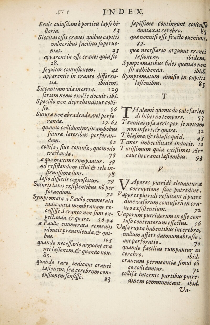 ■0 srt- INDEX Senis cuiufdam e porticu lapfihi- fpijfime contingunt concuffo foria. 8§ duntaxat cerebro. Siccitas offis cranei quibus capitis qua nonni fi ojfefrabio eueniunt, vulneribus facilius fuperue- 82. niat. 2$ qua necejfario arguunt cranei apparens in ojje cranei quid fit Ufionem. ibidem. j 28. Symptomatibus fides quando non [equitur contufionem. ^2 /fr adhibenda. ibi£ apparentis in craneo differ en- Symptomatum diuifio in capitic /i*. ibidem. Ufionibus. Siccantium via in certa. 12 p f riem nemo exafle docuit. ibi» T Specillo non deprehenditur colli- „f10- . 86 *1HHalami quomodo cale facien Sutura non abradend&3velperfo- JL dd hiberno tempore. k? w*. 17- 62 T emit ae ipfa aeris per (e noxam quando colliduntur,m ambobus non infert,& quare. ,2 Jutura, lateribus perfordn- Thlafma,& t hia fis quid, 4t dr UT**’r r 62 Timor imbecillitate inducit, to co.lija, /me contufie, quomodo Tutifimum quid exiflimet Ar- traltanda. yg cms in cranei laftombtu. ai quo maxime rumpantur, gp ys adrefijlendum idui & telo in- y firmi [fima (unt. 7$ ■sgSS**-* Symptomata k Paullo enumerlla ap,°resPulr,dl rejultantd putre ’%r?rZ~!rr , pedanda. & qua™ Hnt,ex' Vaporum putridorum in ojje con- Paullo enumerata remedus Va[°Ttefitofum'.€&*• s6 idonei; traueniend-t A* n Ja rupta habentibus incerebro, bus. ‘ rAMmmd“& <im- nullum a fert damnumabrafio - 10 3 -* J a quando nece far io arguant cra net /afionem>dr quando non. quando raro indicant cranei Uiionem,fid cerebrum con- wfmmfenfife, ^ aut perforatio. y0 quando facilius rumpantur in cerebro. craneum permeantia Jimul eu co c 0 luduntur. j L collifa internis partibus putre- tiwem communicant ibici. Va-