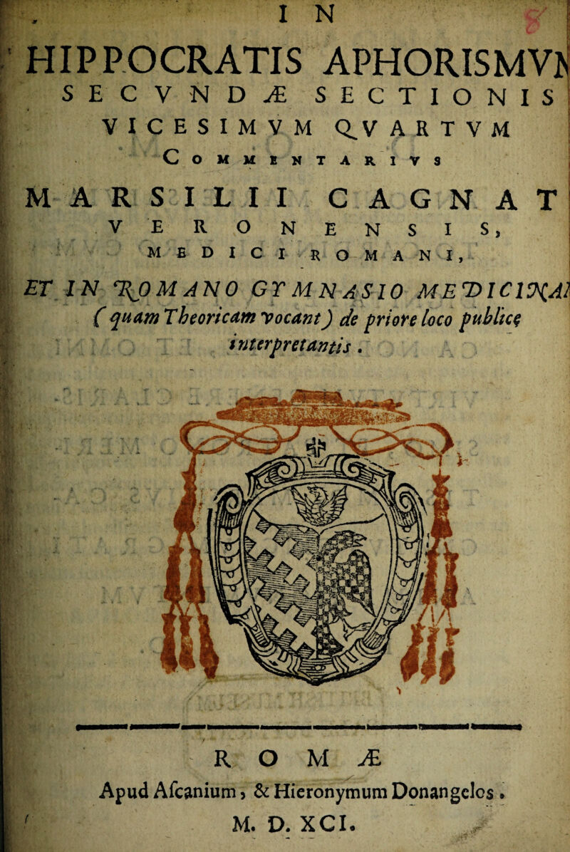 HIPPOCRATIS APHORISMVK S E C V N D JE SECTIONIS; V I C E S I M V M Q^V A E T V M CoMMBNTARIVS M ARSILII C AGN ATI V ERONENSIS, MEDICI ROMANI, ET IN %p MANO GT M N ASIO MEDICIV^AI ( quam Tbeor icam vocant) de priore loco publice interpretantis. R O M JB. Apud Afcanium, & Hieronymum Donangclos . M. D. XCI.