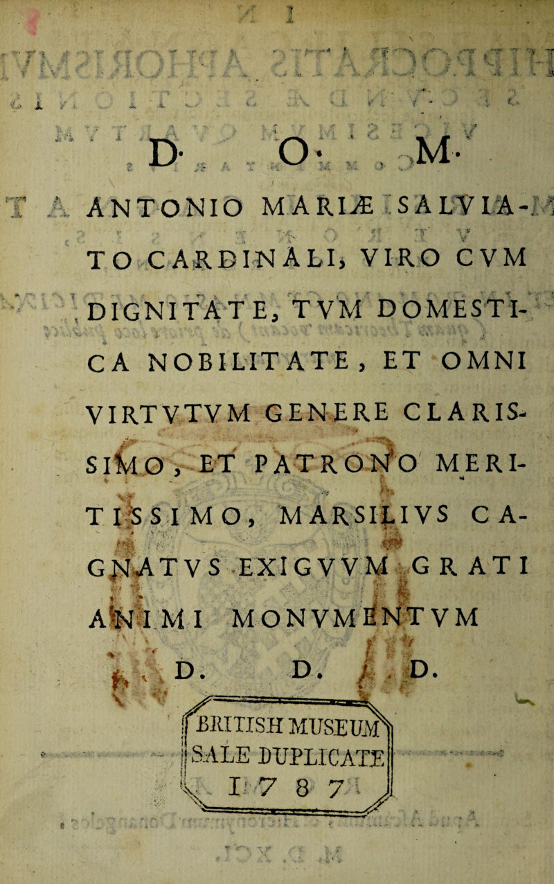 ANTONIO MARIAE SALVIA- TO CARDINALI, VIRO CVM , DIGNITATE, TV M DOMESTl- . • !.. ' V '.V • - ‘ CA NOBILITATE, ET OMNI VIRTVTVM GENERE CLARIS- SIMO , ET PATRONO MERI- T I S SIMO, M ARSILIVS CA- G Jsl A T V S E XI G V V M G RATI AIMI MONVM I VM D. ; D. \ D. jf BMTISH MUSEUM - j SALE DUPLICATE % I 7 8 7 f V.:'' t t M \K