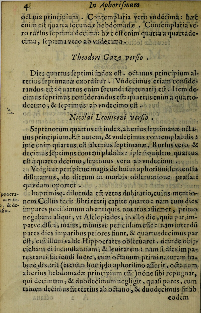 o&aua principium . Contemplaria vero vndecima: haec enim e It quarta fecundae hebdomadae . Contemplaria ve¬ ro rarius feptima decima: haec eft enim quarta a quartade- cima, fepamavero ab vndecima. .J . T heodori Gaz* y er fio • Dies quartus feptimi index eft. o&auus principium al¬ terius feptiinanae exorditur . Vndecimus etiam conftde- randus eft: quartus enim fecundi feptenarij eft . Item de¬ cimus feptimus confideranduseft: quartus enim a quarto- decimo 3 feptimus ab vndecimo eft . Nicolai Leotiiceni yerfio • ppocra- accufa- & de- dso. Septenorum quartuseftindexjakenusfeptimanae o£Ia- uus principium.Eft autem, & vndecimus contemplabilis t ipfeenim quartus eft alteriusfepeimanas. Rurfusvero & decimus feptimus contem piabilis: ipfefiquidem quartus eft a quarto decimo, feptimus vero ab vndecimo . ;; Vt igitur perfpicue magis de huius aphorifmi fententia differamus, de dierum in morbis obferuatione prarfaii quadam oportet • * - - - • In primisq,diluenda eft vetns dubitatiojcuius mentio¬ nem Celfus fecit libri tertij capite quarto: nam cum dies impares potifsimum ab antiquis notatos affirmet , primo negabant aliqui 3 vt Afclepiades, in vllo die ,quia par,im¬ par ve dffe15 m aitis, mi nu s v e p e r i c uIum effe: nam inte r d fi pares dies imparibus peiores Eunt, & quartusdecimus par eft > etfi illum valde Hippocrates obfertiaret. deinde obi;-* ciebant ei inconftantiam 5 & lenitatem : nam fi diesimpa- restanti faciendi fuere \ cum ocia u uni primi naturam ha¬ bere dixerit (etenim hoc ipfo aphorifmo alferit, oClauum alterius hebdomada principium efte)none fibi repugnar, qui decimum > & duodecimum negligit, quafi pares, cum tamen decimus fit tertius ab o£tauo > & duodecimus ht ab ..u,.. > c eodem