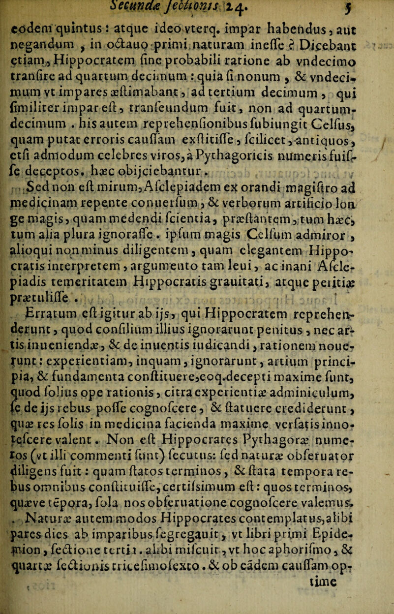 eodem quintus: atque ideovterq. impar habeiidus, aut negandum , in odtauo primi naturam inefle f Dicebant etiam, Hippocratem fine probabili rarione ab vndecimo tranfire ad quartum decimum : quia fi nonum , & vndeci- nuimvt impares #ftimabant, ad tertium decimum, qui fimiliter impar eft, tranfeundum fuit, non ad quartum- decimum . hisautem reprehenfionibusfubiungit Celfus, quam putat erroris caufiam exftitifie, fcilicet,*antiquos, etfi admodum celebres viros, a Pythagoricis numeris fuifi* fe deceptos, h#c obijeiebantur. Sed non eft mirum, Afclepiadem ex orandi magifiro ad medicinam repente conuerfum, & verborum artificio lon ge magis, quam medendi fcientia, pr#ftantem, tum h#c, tum aiia plura ignoraffe . ipfum magis Celfum admiror 5 alioqui no.nminus diligentem, quam elegantem Hippo¬ cratis interpretem, argumento tam leui, ac inani Afcle* piadis temeritatem Hippocratis grauitati, atque periti# prsetuliffe . ■ ‘ jErratum eft igitur ab ijs, qui Hippocratem reprehen¬ derunt , quod confilium illius ignorarunt penitus > nec ar¬ tis inueniendx, & de inuentis iudicandi, rationem noue- tunt: experientiam, inquam, ignorarunt, artiiun princi¬ pia, & fundamenta conftituere,eoq.decepti maxime funt, quod folius ope rationis, citra experienti# adminiculum, fe de ijs rebus pofie cognofcere, & ftatuere crediderunt, qu#resfolis in medicina facienda maxime verfatisinno- fefeere valent • Non eft Hippocrares Pythagora? nume¬ ros (vt illi commenti funt) fecutus; fed naturae obferuator diligens furt: quam flatos terminos, &ftata tempora re¬ bus omnibusconftituifle,cerrifsimum eft: quosterminos, quaeve tepqra, fola nos obferuatione cognofcere valemus; . Natur# autem modos Hippocrates contemplatus,alibi ■pares dies ab imparibus fegregauit, vt libri primi Epide- inion, fe£tio;ie tertia.alibi milcuit ,vt hocaphorifmo,& quare# fe&iums tricefimofexto. & ob eadem caufiam op¬ time