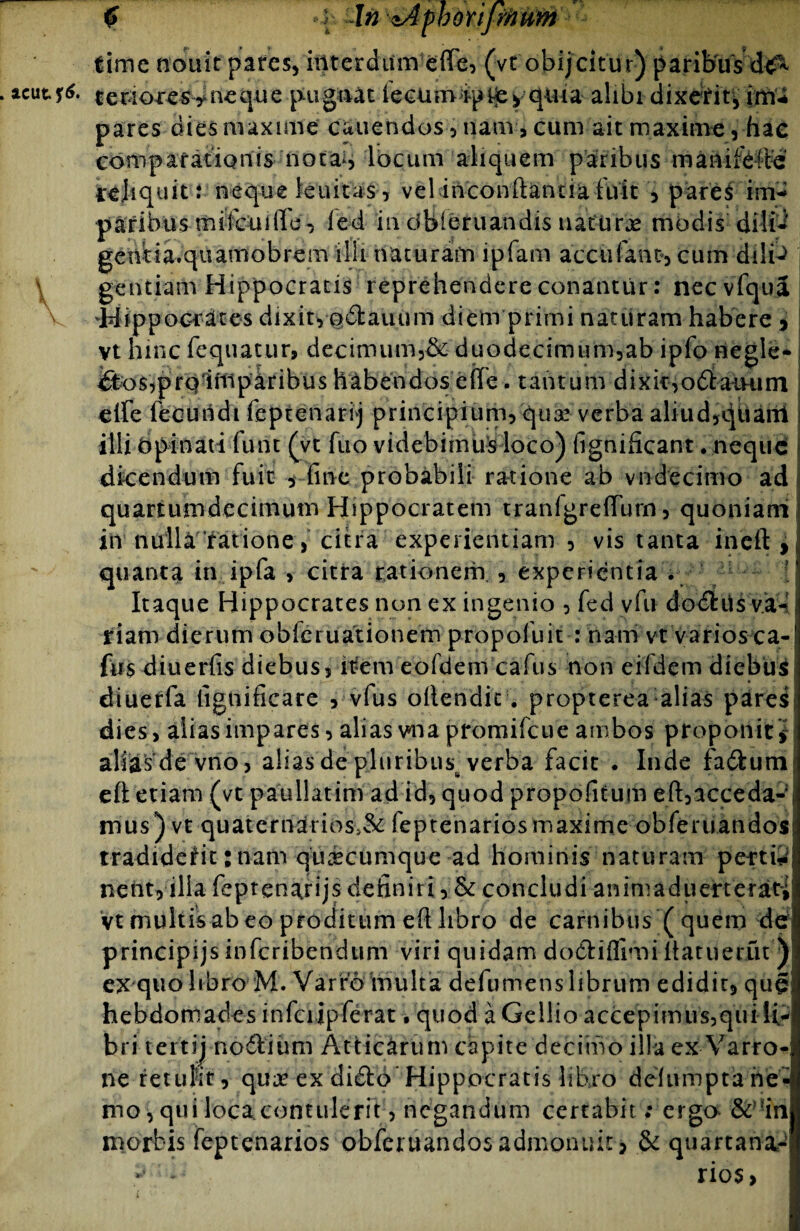 £ »h ^n zAphoripftum ^ lime nouit pares, interdum effe, (vt obijeitur) paribus dc^ . acutr<$. tenoxes yneque pugnat fecumipi£yquia alibi dixerit* imi pares dies maxime canendos, nam, cum ait maxime , hac compafatiQnis notai, locum aliquem paribus manifefte irejiquit: neque leuitas , vel inconftanua fuit , pares imi paribus mifcuiffd, led in dbieruandis naturas modis dilb gentia.quamobrem illi naturam ipfarn accufanc, cum dilib gentiarn Hippocratis reprehendere conantur: nec vfqua V 'Hippocrates dixit, odarium diem primi naturam habere , vt hinc fequatur, decimum,&duodecimurn,ab ipfo negle¬ cto s,pro 1 mparibus habendos effe. tantum dixit,odaiRirn elfe fecundi feptenarij principium, qua! verba aliud,quarti i illi Opinati funt (vt fuo videbimus loco) fignificant . neque dicendum fuit , fine probabili ratione ab vndecimo ad quartumdecimum Hippocratem tranigreffum, quoniam itr nulla ratione, citra experientiam , vis tanta ineft , quanta in ipfa > citra rationem , experientia . : Itaque Hippocrates non ex ingenio , fed vfu dodris va¬ riam dierum obleiuationem propofuit : nam vt varios ca- fns diuerfis diebus, it*em eofdem cafus non eifdem diebus dtuerfa fignificare , vfus oilendit. propterea alias pares dies, aiiasimpares, alias vna promifeue ambos proponit alias de vno, aliasdepluribusfverba facit . Inde fadum efl etiam (vt paullatim ad id, quod propofitum eft, aece da¬ mus )vt quaterndrids,& feptenarios maxime obfertiandos tradiderit: nam quicumque ad hominis naturam pertii nent, illa feptenarijs definiri, & concludi ammaduerterat^ vt multisab eo proditum efi libro de carnibus ( quem de principijs inferibendum viri quidam dodiflimi itatuerfu ) ex quo libro M» Varro multa defumens librum edidit, qug hebdomades infeiipferat, quod a Gellio accepimus,qui li¬ bri tertij nodi imi Atticarum capite decimo illa ex Varro-i ne retulit, qua! ex dido Hippocratis libro delumpta ne¬ mo , qui loca contulerit, negandum certabit; ergo &>?in mortis feptenarios obferuandos admonuit, & quartana-' - rios,