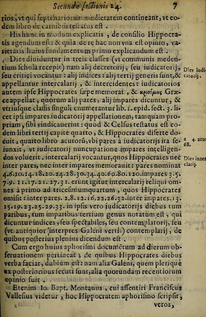 jrios ,vt qui repteharioruuinvedietareiri contineant, vt eo* dem libro de carnibus teftat us eft Hishtmc in modum explicatis , de confilio Hippocra¬ tis agendum e fi; & quia de re hac non vna eft opinio * rietat is huius fundamentum primo explicandum eft . € Dies diuiduntur in treis claftes (vt communis mederi- tium lchola recepit) nam alij decretor-ij, feu iudicatorij,, feu critici vocantur: alij indices : alij tertij generis£unt,& appellantur intercalarij > & intercidentes: iudicatorios autem ipfe Hippocrates faepe memorat , & Gne- ceappellat, quorum alij pares? alij impares dicuntur, & vtriufque claifisfinguli enumerantur lib. 1. epid. fe&. 3. li¬ cet ipft impares iudicatorij appellationem? tamquam pro¬ priam , fibi vindicauerint: quod & Celfus teftatus eft eo¬ dem libri tertij capite quarto, & Hippocrates diferte do¬ cuit a quarto libro acutoru,vbi pares a iudicatorijsita fe- iunxit, vt iudicatorij nuncupatione impares intelligen- dos voluerit .intercalarij vocantur,quos Hippocrates nec inter pares, nec inter impares memorauit; pares nominat 4,640.14.18.20.24.28.30.34.40.60.80.120.impares 3.5. 7.2. 11.17. 21. 27.3 1. erunt igitur intercalarij reliqui om¬ nes aprimoad triceiimumquartum , quos Hippocrates omifit rinterpares. 2.8.12.16.22.26.32.inter impares. 13. 15*1^.23.25.2^.33. in ipfis vero iudicatorijs diebus tum paribus, tum imparibus tertium genus notatum eft, qui dicuntur indices, feu fpedtabiles, feu contemplatorij, feu (vt antiquior [interpres Galeni vertii) contemplarij, de quibus pofterius plenius dicendum eft . Cum ergo huius aphorifmi documetum ad dierum ob- fCTuationem pertineat $ de quibus Hippocrates diebus verba faciat, dubium eft: nam alia Galeni, quem pleri que «x pofterionbus fecuti funt,alia quorundam recentioruui opinio fuit . Etenim Io, Bapt. Montanus , cui affentiri Francifcus Vallefius videtur 3 hoc Hippocratem aphorilmo fcripfit* «veros* Dies iudi¬ catorij . a 4. acui 63, Dies intei darij.