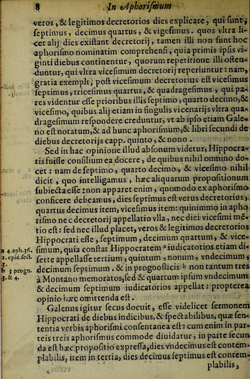 In lAphmfimim veros *&legitimos decretorios dies explicare , quifunt^ feptimus, decimus quartus, &vigefimus. quos vitra li¬ cet alij dies exiftant decretorij> tamen illi non funt hoc aphorifmo nominarim comprehenfi, quia primis ipfis vi- ginti diebus continentur, quorum repetitione iliioften-? eluatur, qui vitra vicefimum decretorij reperiuntur: nam* gratia exempli, poft vicefimum decretorius eft vicefimus feptimus, triccfimus quartus, & quadragefimus > quipa-* res videntur elfe prioribus illis feptimo, quarto decimo,Sc vicefimo, quibus alij etiam in fingulisvicenarijs vitra qua- dragefimum refponderc creduntur, vt ab ipfo etiam Gale* no eft notatum,& ad hunc aphorifmum,&L libri fecundi dc diebus decretorijs capp. quinto , & nono . Sed in hac opinione illud abfooum videtur, Hippocra¬ tis fuiffc confiliumea docere, de quibus nihil omnino do¬ cet : nam de feptimo, quarto decimo, & vicefimo nihil dicit , quo intelligamus , h^c aliquarum propolitionum fubie&a eflfc :non apparet enim, qnomodo ex aphorifmo conficere debeamus, dies feptimus eft verus decretorius , quartus decimus item, vicefimus item: quinimmo in aptu> rifino ne c decretorij appellatio vlla, nec diei vicefimi me* tio eft: fed nec illud placet, veros & legitimos decretorios Hippocrati efie, feptimum, decimum quartum, & vice- x 4,aph.^. fimum,quia conftat Hippocratem aiudicatorios etiam di* i.epid.fe(S. fette appellaffc tertium, quintum , nonum, vndecimum, b' i progn. decimum feptimum . & in prognofticis b non tantum tres I.& 4- i Montano mcmoratos,fed & quartum ipfum vndecimurm & decimum feptimum iudicatorios appellat: propterca opinio ha’C omittenda eft. Galenus igitur fecus docuit, efie videlicet fermonem Hinpocrati de diebus indicibus,&fpe<3:abilibus,qu^fen- tentia yerbis aphorifmi confentanea ert * cum enim in par* teis treis aphorifmus commode diuidatur» in parte lecua da eft hxc propofitio exprefla,dies vndecimuseft contem¬ plabilis} item in tertia» dies decimus ieptimus eft contctn- . piabilis,