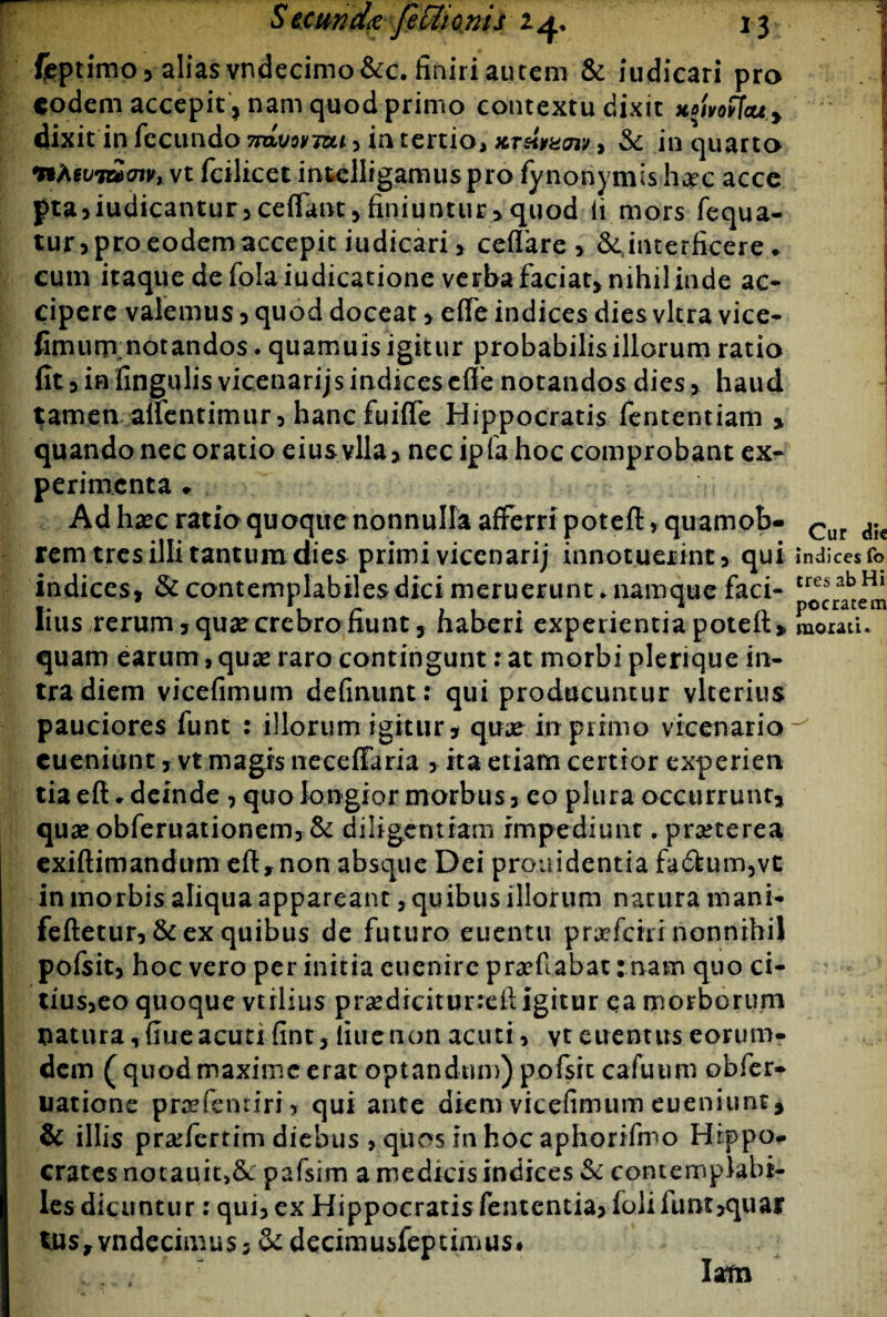 Ceptimo, alias vndecimo&c. finiri aurem & iudicari pro eodem accepit, nam quod primo contextu dixit xoUo(Teuf dixitin fecundo 7ravovTcu , in tertio, xTeintaw, & in quarto fiAevmmv, vt fcilicet intelligamuspro fynonymis h^ec acce pta,iudicantur,ce(Fant, finiuntur, quod li mors fequa- tur, pro eodem accepit iudicari, ceffare , ^interficere . cum itaque de folaiudicatione verba faciat* mhil inde ac- cipere valemus , quod doceat , effe indices dies vitra vice- fimutirnotandos. quamuis igitur probabilis illorum ratio fit 3 in fingulis vicenarijs indices effe notandos dies, haud tamen aifentimur, hanc fuiffe Hippocratis fententiam quando nec oratio eius vlla , nec ipfa hoc comprobant ex¬ perimenta • Ad haec ratio quoque nonnulla afferri poteft, quamob- rem tres illi tantum dies primi vicenarij innotuerint ,. qui indices, & contemplabiles dici meruerunt ►namque faci¬ lius rerum, qua? crebro fiunt, haberi experientia poteft, quam earum, quae raro contingunt: at morbi plerique in- tradiem vicefimum definunt: qui producuntur vlterius pauciores funt : illorum igitur, quae in primo vicenario cueniunt, vt magis necefTaria , ita etiam certior experien tia eft * deinde , quo longior morbus, eo plura occurrunt, quae obferuationem, & diligentiam impediunt. praeterea exiftimandum eft,non absque Dei prouidentia fa6tum,vt in morbis aliqua appareant, quibus illorum natura mani- feftetur, & ex quibus de futuro euentu praeferri nonnihil pofsit, hoc vero per initia euenire praefabat: nam quo ci- tius,eo quoque vtrlius praediciturreft igitur ea morborum natura, flue acuti fint, line non acuti, vt euentus eorum- dem ( quod maxime erat optandum) pofsit cafuurn obfer- natione praefemiri, qui ante dkm vicefimum eueniunt, & illis pra:fertim diebus , quos in hoc aphorifmo Hippo- crates notauit,&: pafsim a medicis indices $c contemplabi- Iesdicuntur : qui, ex Hippocratisfententia, folifunt,quai‘ tus, vndecimus 3 Sc decimusfeptimus*