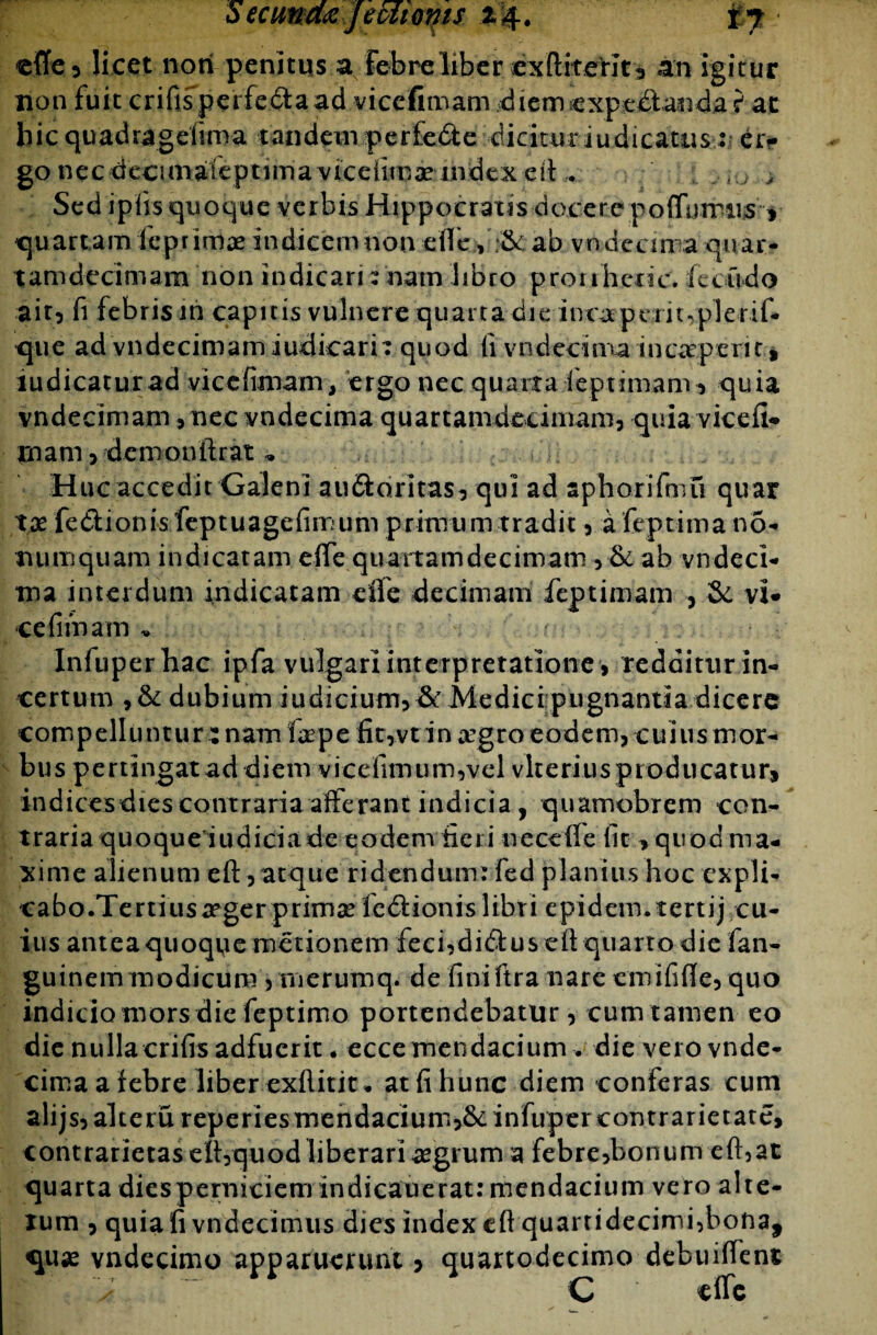 SecunmJecfiQms 24. £y ■ effe 5 licet noti penitus a febrei 1 ber exfliter i t, an igitur non fuit crifispeifcctaad viccfimam diernexptdlanda ? at hic quadragefiroa tandem perfedte '••dicituriudicatus-: ei> go nec decimaleptima viceiimae index eit . . ; > Sed iplis quoque verbis Hippocratis docere potiamus , quartam lep rimae indicem non e ile ,'£k ab vndecm a quar- tamdedmam non indicari: nam libro pronhcric. feoudo ait, fi febris in capitis vulnere quarta die inca pcrit.pleril* que ad vndecimam iudicarn quod fivndecima inceperit, indicatur ad vicefimam, ergo nec quarta feptimam, quia vndecimam,nec vndecima quartanideeimam, quia vicefi- rnam, demonikat . Huc accedit Galeni au&oritas, qui ad aphorifmu quar tx fe&ionisfeptuagefinuim primum tradit , afeptimano- numquam indicatam e(Te qiiammdecimam, & ab vndeci- tna interdum indicatam elfe decimam feptimam , &. vi- cefimam „ Infuperhac ipfa vulgari interpretatione, redditurin- certum , & dubium indicium*& Medicipugnantia dicere com p ell u n t u r i nam f a? p e fi t, v t i n #g r o eo d e m, c ui u s m or¬ bus pertingatad diem vicefimu m,vel vkerius producatur, indicesdies contraria afferant indicia, quamobrem con¬ traria quoque iudiciade eodem fieri uecefle fit> quod ma¬ xime alienum eft, atque ridendum: fed planius hoc expli¬ ca b o .Te r t i u s xr ge r p r im x fe <51 i on i s 1 ibr i e p i d em.t e rt i j c u- ius antea quoque metionem feci,di<5tus eft quarto die fan- guinemmodicum 5 rnerumq. de finiftra nare cmififle, quo indicio mors die feptimo portendebatur, cum tamen eo die nullacrifis adfuerit. ecce mendacium . die vero vnde¬ cima a febre liber exftitit* atfihunc diem conferas cum alijs,akeru reperiesmendaciumjScinfupercontrarietate, contrarietaself,quod liberari aegrum a febre,bonum eft,at quarta diesperniciem indicauerat: mendacium vero alte- xum , quia fi vndecimus dies index efl quartidecimi,bona, quae vndecimo apparuerunt , quartodecimo debuifleni; C dic