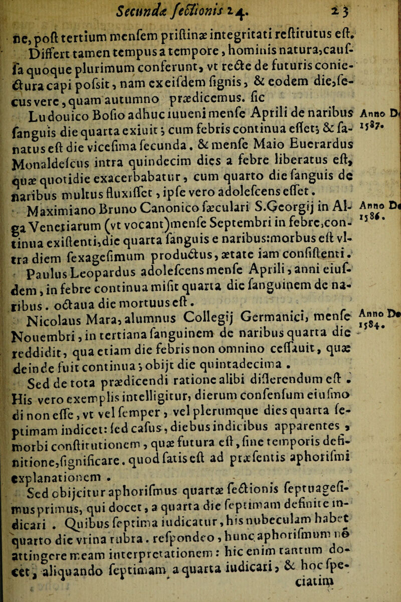 Secunda feUionis *5 Anno 158*. iic, poft tertium menfem priftinae integritati reftif utus eft.1 Differt tamen tempus a tempore, hominis natura,cauf- jfa quoque plurimum conferunt, vt retfte de futuris conic- #uracapi pofsit, nam cxeildem fignis, & eodem die,fe- cus vere, quam autumno praedicemus# fic Lu douicoBofio adhuc xuuenimenfe Aprili de naribus Anno fanguis die quarta exiuit; cum febris continua eflet* & fa- 1 natus eft die vicefima fecunda. &menfe Maio Euerardus Monaldefcns intra quindecim dies a febre liberatus eft, qute quotidie exacerbabatur, cum quarto die fanguis dc naribus multus fluxiffct ,ipfe vero adolefcenseffet. Maximiano Bruno Canonico faeculari S.Gcorgij in Al¬ ga Venetiarum (vt vocant)menfe Septembri in febrc.con- tinua exiftenti,die quarta fanguis e naribusimorbus eft vi¬ tra diem fexagefimum produ&us,aetate iam confiftenti. Paulus Leopardus adolefcensmenfc Aprili, anni eiuf- dem, in febre continua mifit quarta die fangumem de na¬ tibus. odtaua die mortuus eft. Nicolaus Mara, alumnus Collegij Germanici, mente Nouembri, in tertiana fanguinem de naribus quarta die - reddidit, qua etiam die febris non omnino ceffauit, qua: deinde fuit continua-, obijt die quintadecima . Sed de tota pratdicendi ratione alibi differendum eft . His vero exemplis intelligitur, dierum confenfum eiufmo dinoneffe.vt velfemper, vel plerumque dies quarta fe- ptimam indicet: fed cafus, diebus indicibus apparentes , morbi conftitutionem, quae futura eft >finc temporis defi¬ nitione, fignificare. quod fatis eft ad pratentis aphorifmi explanationem. - Sedcbijcituraphorifmus quartae fetttonis feptuageli- musprimus, qui docet, a quarta die fepttmam definit e in¬ dicari . Quibus feptimaiudicatur, his nubeculam habet quarto dic vrina rnbta. refpondeo,huncaphorifmum n® attingere meam interpretationem: hic enim tantum do¬ cet, aliquando feptimam a quarta iudicari, & hocfpe- 1 * ciauro N D« !>•