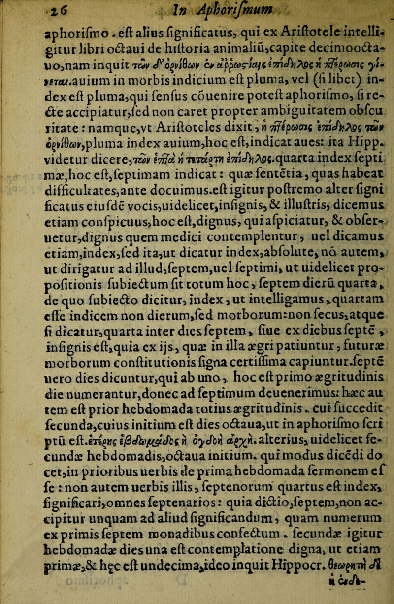 aphorifmo * eft alius fignificatus? qui ex Ariftoteleintelli* gitur libri o£laui de hiftoria animaiiu*capite decimoocta- uo3nam inquit twc*ezpptorlcifcyi+ Kfa*.auium in morbis indicium eft pluma* vel (fi libet) in¬ dex eft pluma>qui fenfus couenire poteft aphorifmo3 fi re- die accipiatur3fed non caret propter ambiguitatem obfcu ritate : namque3vt Ariftotcles dixit 3 w wfipc*)<ji$ \gg mt cgwfla^pluma indexauium>hoc eft*indicat aues: ita Hipp* videtur dicere57wv lirta, nT&Tag/m g^efy^s.quarta index fepti m^jhoceftjfeptimam indicat: quae fentetia, quas habeat difficultates,ante docuimus.eft igitur poftremo alter figni ficatus eiufde vocis3uidclicet|infignis*& illuftris3 dicemus etiam confpicuus>hoc eft*dignus* qui afpiciatur3 & obfer-* uetur3dignus quem medici contemplentur* uel dicamus etiam*index3fed ita3ut dicatur index3abfolute*nd autem* ut dirigatur ad illud3feptem>uel feptimi* ut uidelicet pr9- politionis fubiedtum fit totum hoc* feptemdieru quarta* de quo fubiedlo dicit ur3 index * ut intelligamus *quartam cfle indicem non dierum*(ed morborummonfecusiatque fi dkatur*quarta inter diesfeptem* fine exdiebusfepte * infignis eft*quia ex ijs* quae in illa aegri patiuntur 3 futurae morborum conftitutionisfignacertiflima capiuntur Jfepte uero dies dicuntur>qui ab uno * hoc eftprimo aegritudinis die numerantuFjdonec ad feptimum deuenerimus: haec au tem eft prior hebdomada totius aegritudinis ., cui fuccedit feeunda3cuius initium eft dies o<ftaua*ut in aphorifmo feri ptu eft.m^Ms n oyJbn ajp/n.alterius* uidelicet fe¬ cundae hebdomadis*o^laua initium, qui modus dicedi do cet3in prioribus uerbis de prima hebdomada fermonem ef fe : non autem uerbis illis* feptenorum quartus eft index* fignificari*omnes feptenarios: quia didlio3leptem,non ac¬ cipitur unquam ad aliud fignificandum 3 quam numerum cx primis feptem monadibus confectum. fecundae igitur hebdomada dies una eft contemplatione digna, ut etiam primae*& h^c eft undecima^ideo inquit Hippocr. Ji ic