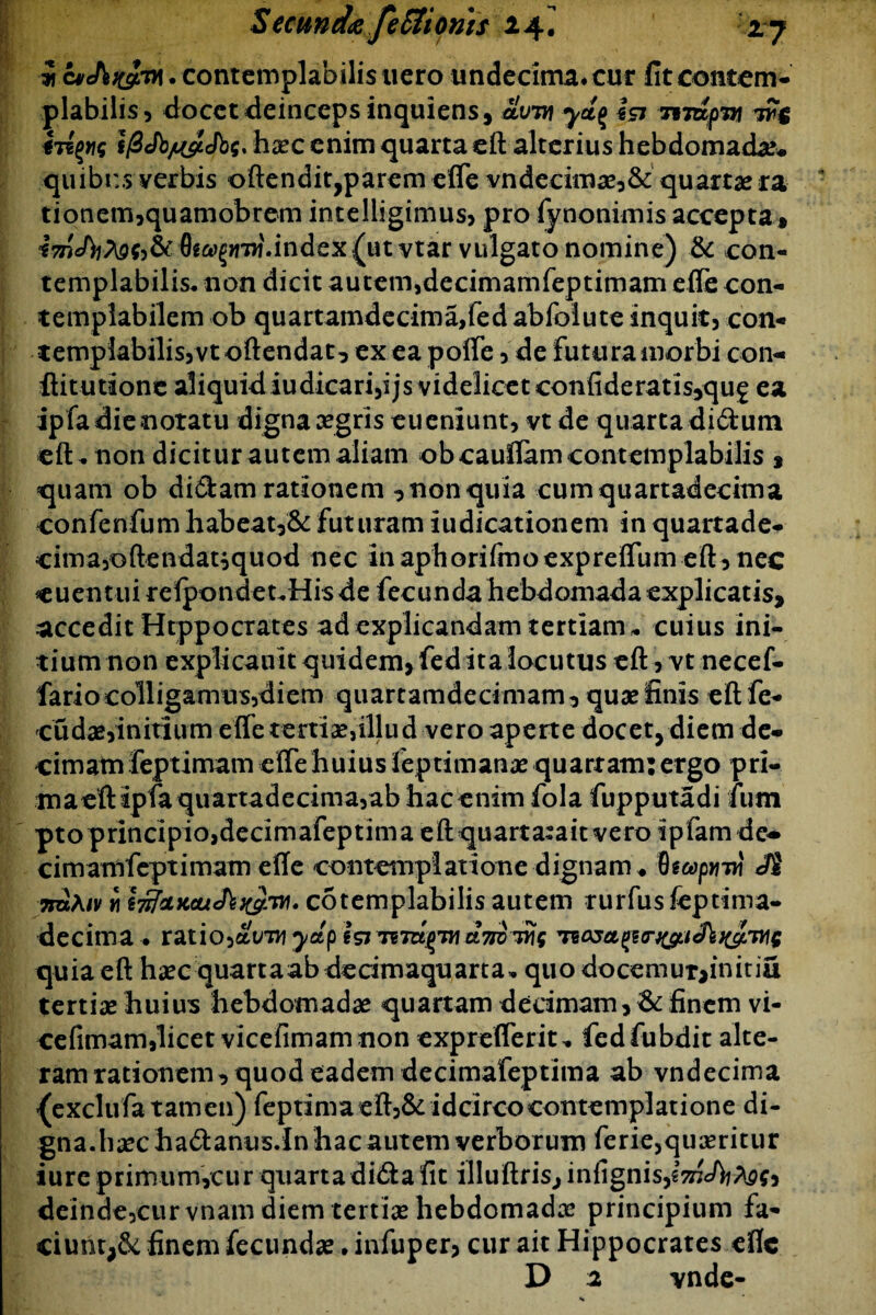 i cvchK&M • contemplabilis nero undecima* cur fit contem¬ plabilis, docet deinceps inquiens , olvvi yd^ icj t%jdpw tv$ ifiJb/u&Jbq* haec enim quarta eft alterius hebdomada* quibus verbis offendit,parem efie vndecimae,& quartae ra tionem,quamobrem intelligimus, pro fynonimis accepta* imJbfoqy&t &*>§>mf.index (ut vtar vulgato nomine) & con¬ templabilis* non dicit autem,decimamfeptimam efie con¬ templabilem ob quartamdecima,fedabfolute inquit, con¬ templabilis, vt offendat, ex ea pofie, de futura morbi con- ffitutione aliquid iudicari,ijs videlicet confideratis,qug ea ip fa die notatu digna aegris eueniunt, vt de quarta didum eft* non dicitur autem aliam obcaufiam contemplabilis * quam ob didam rationem , non quia cumquartadecima confenfum habeat,& futuram iudicationem in quartade- cima,oftendat}quod nec inaphorifmoexpreffum eft, nec euentuirefpondet*Hisde fecunda hebdomada explicatis, accedit Htppocrates ad explicandam tertiam* cuius ini¬ tium non expli canit quidem, fed ita locutus eft, vt necef- fariocolligamus,diem quartamdecimam, quae finis eft fe- cudae,initium efie tertiae,illud vero aperte docet, diem de¬ cimam feptimam efie huius feptimanae quartam: ergo pri- m a eft ipfa qu arta d e cima,ab hacenim fola fupputadi fum pto principio,decimafeptima eft quarta:ait vero tpfamde^ cimamfcptimam efie contemplatione dignam ♦ Qtapyiw 3$ nuAiv ii l^dicouJ^K^ry). cotemplabilis autem rurfus feptima- decima • ratio,ydp isi dyroiUg quia eft haec quartaabdedmaquarta* quo docemur,initiu tertiae huius hebdomadae quartam decimam, & finem vi- cefimam,licet vicefimamnon expreflerit* fedfubdit alte¬ ram rationem, quod eadem decimafeptima ab vndecima fexclufa tamen) feptima eft,& idcirco contemplatione di¬ gna, haec ha&anus.In hac autem verborum ferie,quaeritur iure primumycur quartadidtafit illuftris,infignis,l^7c/^^j, deinde5curvnam diem tertiae hebdomadae principium fa¬ ciunt^ finem fecundae • infuper, cur ait Hippocrates efie D 2 vnde-