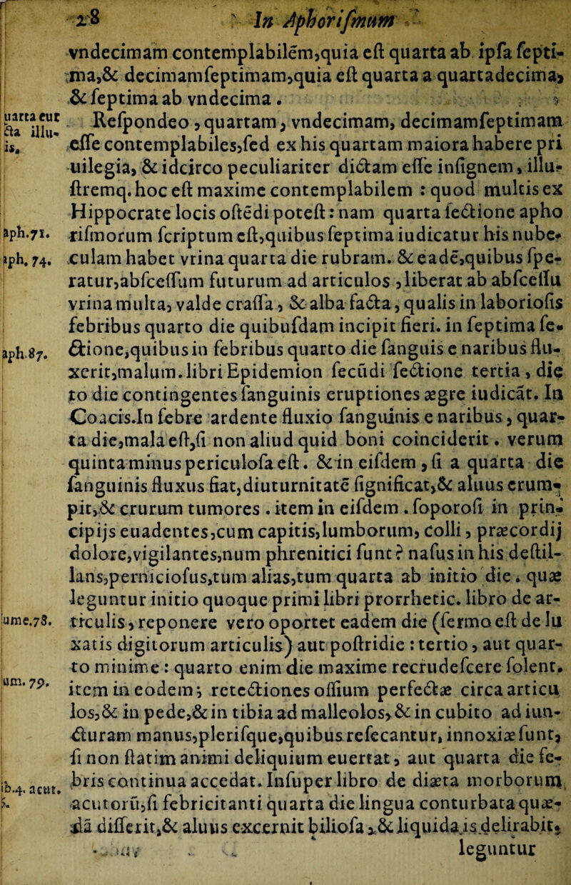 uartaeut fta illu* lis* JpH.71. ph. 74. aph^7. ume.73. um. 7p, fb.4. actir. 2$ £4n Apboriftnttm vndecimam contempIabilern3quia eft quarta ab ipfa fcpti- ma,& decimamfeptimam3quia eft quarta a quartadecima» & feptima ab vndecima. 1 Refpondeo > quartam; vndecimam, decimamfeptimam cffe contemplabilesjfed ex his quartam maiora habere pri iiilegia, & idcirco peculiariter didfcam efle infignem, illuf- ftremq.hoc eft maxime contemplabilem :quod multis ex Hippocrate locis oftedi poteft: nam quarta ie&ione apho rifmorum fcriptum eft,quibus feptima iudicatur his nube¬ culam habet vrina quarta die rubram. &eade,quibus fpe- ratur3abfceffum futurum ad articulos 3 liberat ab abfceilu vrina multa3 valde crafla 3 & alba fa&a, qualis in laboriofis febribus quarto die quibufdam incipit fieri, in feptima fe« ffcione,quibus in febribus quarto die fanguis e naribusflu- xerit3malum.libriEpidemion fecudi fe&ione tertia, die to die contingentes fanguinis eruptiones aegre iudicat. Ia Coacis.In febre ardente fluxio fanguinis e naribus 5 quar¬ ta die3malaeft3{i non aliud quid boni coinciderit. verum quinta minus periculofa eft. & in eifdem, fi a quarta die fanguinis fluxus fiat5diuturnitate (ignificat>& alnus erum» pic>6c crurum tumores . item in eifdem . foporofi in prin- cipijs euadentes3cumcapitis3lumborum3 Colli 3 praecordij dolore,vigilantes,num phrenitici funt ? nafus in his deftil- lans3perniciofus,tum aliasjtum quarta ab initio die. quae leguntur initio quoque primi libri prorrhetic. libro de ar¬ ticulis, reponere vero oportet eadem die (fermo eft de Iu xatis digitorum articulis) aut poftridie : tertio > aut quar¬ to minime: quarto enim die maxime recrudefcere folent. item in eodem 3 rctc&ionesoflium perfe<ftae circa articu I0S5& in pede,& in tibia ad malleolos*& in cubito ad iun- dluram manus3plerifque,quibus refecantur, innoxiaefunt* fi non ftatim animi deliquium euertat, aut quarta die fe¬ bris continua accedat. Infuper libro de diaeta morborum acutoiu3fi febricitanti quarta die lingua conturbata quae- M diflerit,& aluus excernit biliofa >&]iquida isdelirabit* leguntur