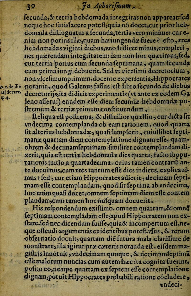 fecunda,& tertia hebdomada integritas non appareattfed neque hoc fatisfacerepote ibquia no docet,cur prior heb¬ domada diftingu atur a fecunda,tertia vero minime: cur e- \ nim non potius illseyquam hae iungendae fuere ? cftoytrej ■ hebdomadas viginti diebus,vnofcilicet tninus,compleri, nec querendam integritatem: iam non hoc quaerirous,fed* cur tertia potius cum fecunda feptimana, quam fecunda cum primaiungi debuerit. Sed vt vicefimu decretorium * j non vicefimumprimum,docente e xp e ri ent i a,H i pp o crates ib-i.de aie notauit^ quod Galenus faflus eft libro fecundo de diebus is\ decret. decretorijs,ita didicit experimentis (vt ante ex eodem Ga leno aflerui) eundem efle diem fecundae hebdomadae po- ftremum & tertiae primum conflit uendum « , Reliqua eft poftrema, & difficilior quceftio,cur di&afit vndecima contemplanda ob eam rationem, quod quarta fit alterius hebdomadae , quafi fumpferit, cuiuilibet fepti- manae quartam diem contemplatione dignam efle, quam- obrem & decimamfeptimam fimiliter contemplandam di¬ xerit,quia eft tertiae hebdomadae dies quarta, fa&o fuppu- tationis initio a quartadecima. cuius tamencontrariu an¬ te docuimus,cum tres tantum efle dies indices, explicaui- mus: fed, cur etiam Hippocrates adiecit , decimam fepti- mam eflecontemplandam,quod fitfeptima ab vndecima* i hoc enim quafi docet,omnem feptimam diem efle contem piandam,cum tamenhocnufquam docuerit» His refpondendum exiftimo. omnem quartam,& omne feptimam contempladam efle,apud Hippocratem non ex- jftare.fed nec dicendum fuifle,quia& incompertum eft,ne* que oftendi argumentis euidentibuspoteft.vfus,& rerum obferuatio docuit, quartam die futura mala clariflimede monftrarejillaigiturpr^caeterisnotandaeft.eifdernma- giftris innotuit, vndecimam quoque, & decimamfeptima efle malorum nuticias.cum autem hsec ita cognita fuerint* pofito eo,nempe quartam ex feptem efle contemplatione dignam,potuit Hippocratesprobahili ratione cocludere* ;*v~ *ndeci-