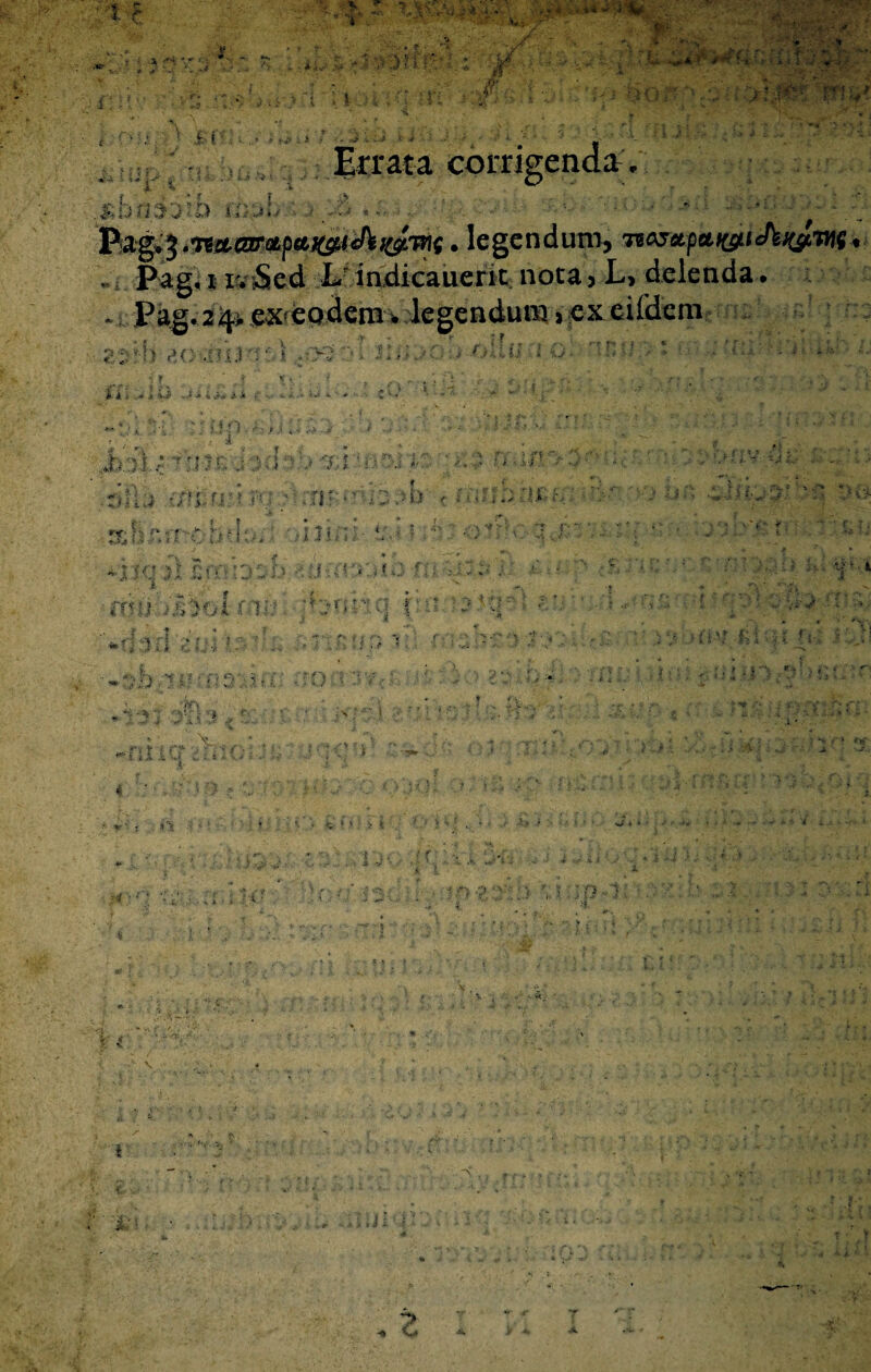 '' Errata corrigenda; shtirjm ' -/b . - . .. . ... Pag+% . legendum, * - Pag, i v* Sed Lr indicauerit noca 5 L, delenda. Pag. 24* ex^eoderm legendum >cxeiidem ; .. •■o 20 3II3 q' a i /V- % '■4 v > / > v,; \ ii F * . >■ % • ^ ii j «jii i A» * 4 . * « O i. - * ' \ w •Jbsl; '- :■ i 3< f • 4 f t i ■ ) *' ■ j» > .rlPiU •/ rj.f ? r- . :r • ■ . ;-■> i: t n> < r.i < . » ? ♦.M 5’ •'» * £ t f * • ,i2 irri < * ■ . *nt! 31 £o:-b^ i > . f \ U ; ? . •,  * • i f •m>i >&jolm» '* : ' '■ i I '• •- ■' ; f /• <• i =- r»jk - -U : * ’ • i-. ’ i : i 'i ■• - r>'fc K ,tq j t, |r r j;.; •. - .<V\ : . V 3 . S ■: '*•' i \ ] f \ :r’liC'5 '.r  ii ■ t y ** V- t. .: ■ , * ' 7*r ' - * i-- }. i-> ' jTX •• ; • » • . jfj \ . £ * > < ■ ^ .» t>' ' 'o a ..J '• / / f % j.' -, , S j x i - “ •fi » , , r f , < ■ •,: ff.i * ^ V, ’ 4 5 ■ . si • V* „ - % 3 : ' * . N \ : • - rr » ; * p - ‘ r-r » j «- ? .V 7> r a