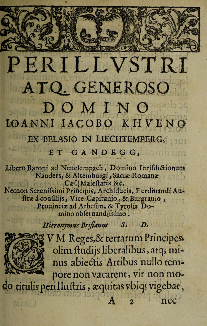 D O M I N O lOAJSINI IACOBO KHVEN9 ‘ ^ - . ' Jj f p EX BELASIO IN 1IEGHTEMPERG, E T G A N D E G G, libero Baroni ad Neuelempach V1 Domino lurifdi&iomim Nauders, & Altem burgi, Sacrae Romana: CaT.jMaieftatis &c. Neenon Serenifsimi Principia, Archiducis, Ferdhiandi A&* ftraaconfilijs, Vice Gapitanio ,&tBurgrauio , Prouincise ad Atheiim, & Tyrolis Do¬ mino obferuandifsimo. Hieronymus Brijtamu S. D, V M Reges,& terrarum Principes» olim ftudijs liberalibus, atq; mi¬ nus abie<5tis Artibus nullo tem¬ pore non vacarent, vir non mo¬ do titulis perilluftris, sequitas vbiqj vigebat* A 2 - nec