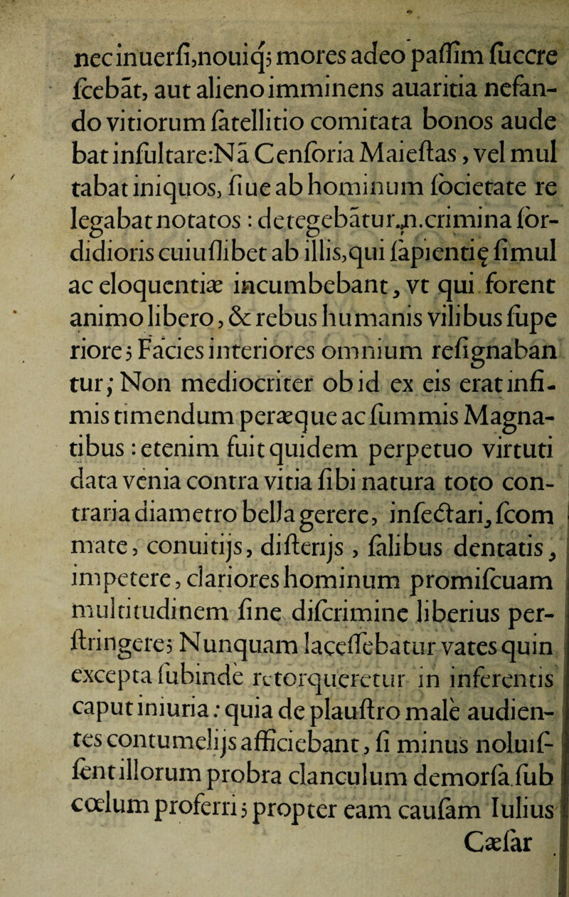 necinuerfi,nouiq; mores adeo paflim fiiccre fcebat, aut alieno imminens auaritia nefan¬ do vitiorum fatellitio comitata bonos aude batinfultare:Na Cenforia Maieftas, vel mul tabat iniquos, ftue ab hominum focietate re legabat notatos : detegebaturm.crimina for- didioris cuiuflibet ab illis,qui lapienti? fimul ac eloquenti* incumbebant, vt qui forent animo libero, & rebus humanis vilibus fupe riore? Facies interiores omnium refignaban tur;Non mediocriter obid ex eis eratinfi- mis timendum perajque acfummis Magna¬ tibus : etenim fuit quidem perpetuo virtuti data venia contra vitia libi natura toto con¬ traria diametro belJagerere, infecdari, fcom I mate, conuitijs, difterijs , falibus dentatis, impetere, clariores hominum promifcuam multitudinem fine difcrimine liberius per- ftringere, Nunquam lacdfebatur vates quin excepta fubinde retorqueretur in inferentis caput iniuria: quia de plauftro male audien¬ tes contumelijsafficiebant, fi minus nolui fi¬ lent illorum probra clanculum demorfa fiib codum proferri 5 propter eam caufam Iulius Caefar