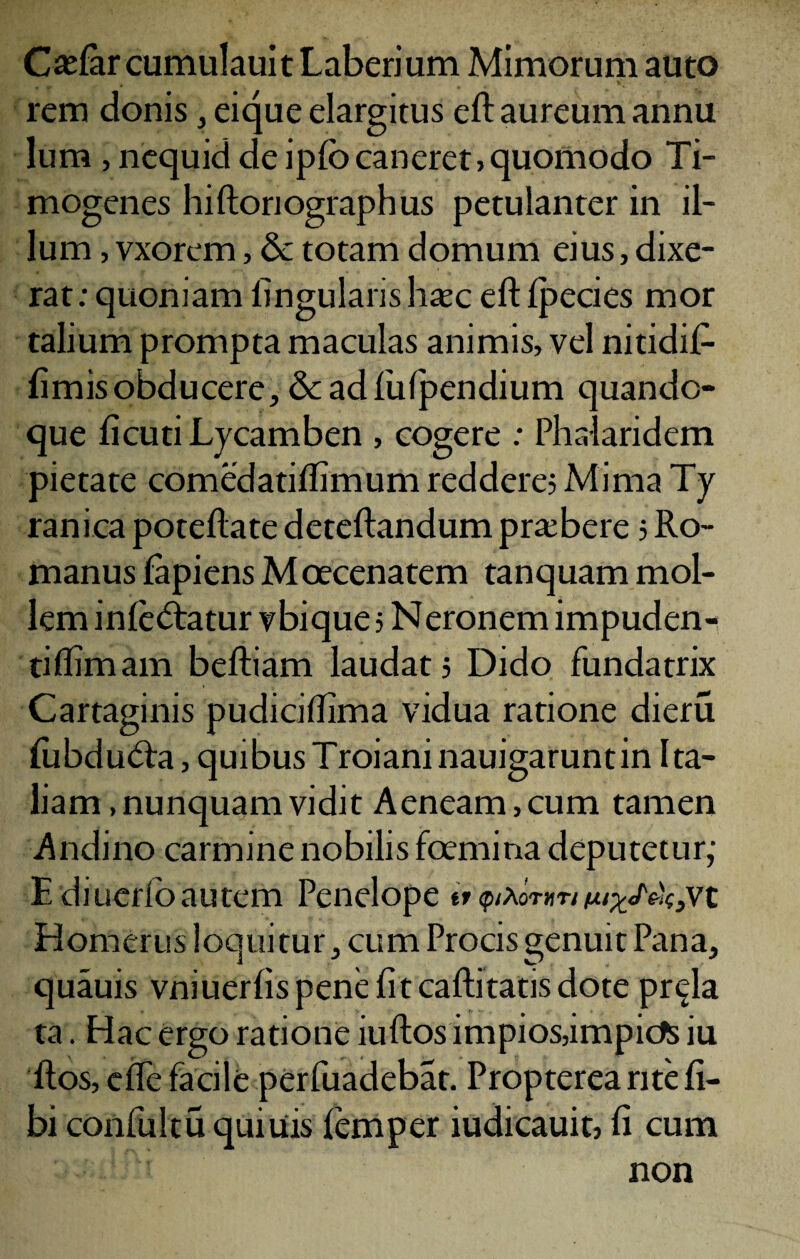 Caslar cumulauit Laberium Mimorum auto rem donis , eique elargitus eft aureum annu lum ,nequid de iplb caneret, quomodo Ti- mogenes hiftoriographus petulanter in il¬ lum , vxorem, & totam domum eius, dixe¬ rat : quoniam lingularis htec eft Ipecies mor talium prompta maculas animis, vel nitidif- fimis obducere, & ad fulpendium quando¬ que ficuti Lycamben , cogere : Phalaridem pietate comedatiftimum reddere? Mima Ty ranica poteftate deteftandum praebere 5 Ro¬ manus lapiens Moecenatem tanquam mol¬ lem infectatur vbique 5 N eronem impuden- tiflimam beftiam laudat? Dido fundatrix Cartaginis pudiciftima vidua ratione dieru fubduCta, quibus Troiani nauigaruntin Ita¬ liam .nunquam vidit Aeneam,cum tamen Andino carmine nobilis fcemina deputetur; E diueribautem Penelope it <ptXov»ri ^«/v^vt Homerus loquitur, cum Procis genuit Pana, quauis vniuerlis pene fit caftitatis dote pr^la ta. Hac ergo ratione iuftosimpios,impid$ iu ftos, elfe facile perfuadebat. Propterea rite li¬ bi confultu quitiis femper iudicauit, fi cum non