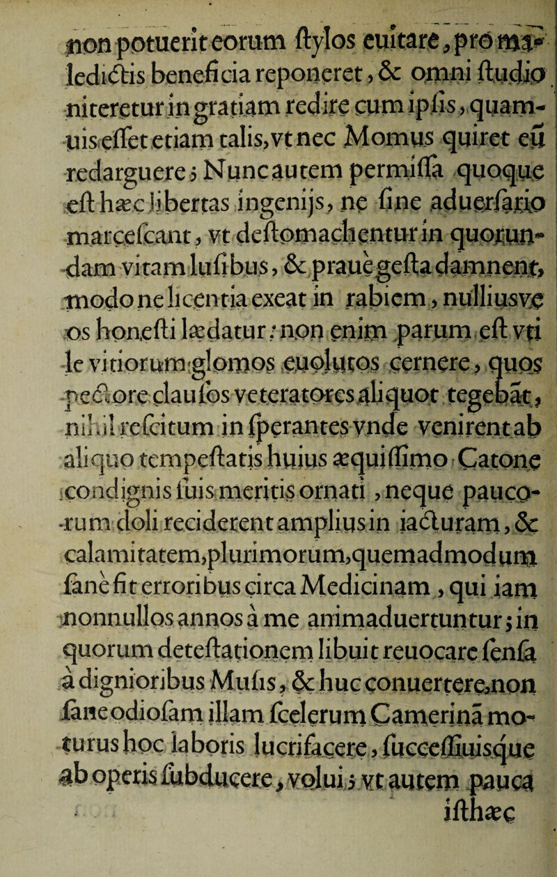 non potuerit eorum ftylos euitare, proma? ledidtis beneficia reponeret, & omni ftudip. niteretur in gratiam redire cumipfis, quam- yis efTet etiam talis,vt nec Momus quiret m redarguere s Nunc autem permifla quoque eft hsec libertas ingenijs, ne fine aduerfario marcefeant, vt defiomachentur in quorun- dam vitamlufibus> & prauegeftadamnent, i modo ne licentia exeat in rabiem, nulliusye os honefti ludatur; non enim parum eft vti 4e vitiorumglomos euolutos cernere, quos pedore clauios veteratores aliquot tegebat, nihil refotum infperantesvnde venirentab aliquo tempeftatjs huius sequiffimo Catone condignis fiuis meriris ornati,neque pauco* •rum doli reciderent amplius in iadluram,& t • t * f f imorum. fane fit erroribus circa Medicinam, qui iani nonnullos annos a me animaduertuntur j in quorum deteflationem libuit reuocarc fenfa a dignioribus Mufis, & huc conuertere,non faneodiofarn illam fcelerum Camerina mo* tu rus hoc laboris lucrifacere, fuecelfiuisque operis uibducere, volui 5 vt autem pauca iithxc