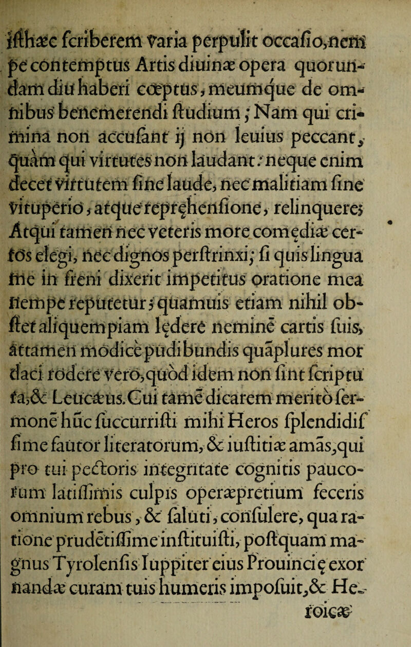 riberem Varia per] pe contemptus Artis diuinae opera quorurt- daffi diu haberi coeptus, meumque de om¬ nibus' benemerendi ftudium; Nam qui cri¬ mina non accufant ij non Ieuius peccant, quam qui virtutes non laudant; neque enim decet virtutem fine laude, nec malitiam fine vituperio, atquerepr^henfione, relinquere» Atqui tamen nec veteris more comediae cer- fds elegi, nec dignos perftrinxi; fi quis lingua me in freni dixerit impetitus oratione mea Hempe reputetur» quamuis etiam nihil ob- fiet aliquem piam Indere nemine cartis fuis, attamen modice pudibundis quaplures mor daci rodere vero,quod idem nOn fint fcriptu faLeucam Gui tame dicarem meritoier- ftione huc fuccurrifti mihi Heros fplendidif fi me fautor literatorum, & iuftitiae amas,qui pro tui pedtoris integritate cognitis pauco- fum lanifirnis culpis operaepretium feceris omnium rebus, & falliti, cdnfulere, qua ra¬ tione prudetiflime infiituifti, poftquam ma¬ gnus Tyrolenfis Iuppiter eius Prouinci £exor nanda; curam tuis humeris impofuit,& He» roiea£