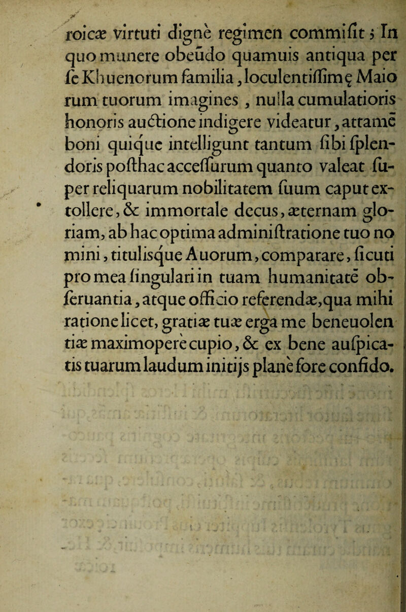 ./ . , L 5*^3 & v - roicas virtuti digne regimen commifit ,Tn quo munere obeudo quamuis antiqua per leKhuenorum familia jloculentiflim^ Maio rum tuorum imagines , nulla cumulatioris honoris auctione indigere videatur ,attame boni quique intelligunt tantum libi Iplen- doris pofthac acceflurum quanto valeat fu- per reliquarum nobilitatem fuum caput ex¬ tollere , & immortale decus, asternam glo¬ riam, ab hac optima adminiftratione tuo no jnini, titulisque Auorum, comparare, ficud pro mea lingulari in tuam humanitate ob- leruantia, atque officio referendas,qua mihi ratione licet, gratias tuas erga me beneuolen tias maximopere cupio, & ex bene aufpica- ; tis tuarum laudum initijs plane fore confido.