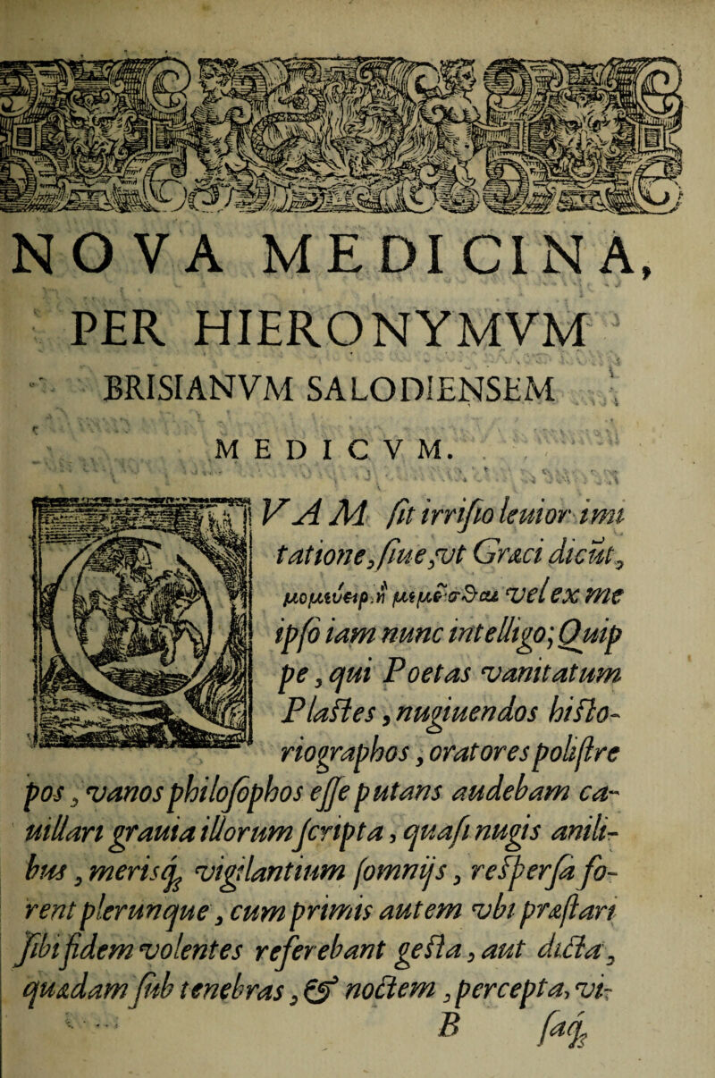 NOVA MEDICINA, PER HIERO NYMVM BRISIANVM SALODIENSHM ‘ \ ‘ ' 7 *» MED1CVM, ' ~ ‘ ,■ ' V- . > * * f 4w_ '' ^ : * - v * • • s ^» 4 V’ *• •• j '*H\% : >. w F ai Ai fit irrifio leuior imi tatione ,fue ,vt Gr&ci dicut, t^oij-ttUtp.«/uiuccrdcu vel ex me ipfo iam nunc mtelligo]Ouip pe, qui Poetas vanitatum Pia fles, nugiuendos hiflo- riovrapkos, oratores polijlre pos, vanosphilofophos ejjeputans audebam ca~ uillari grauia illorum Jcrtpta, quafi nugis anili¬ bus , meris d vigilantium (omnijs, refferfa fo¬ rent plerunme, cum primis autem vbi praftart Jibifidem volentes referebant gefla, aut dicla, qu&damJiib tenebras} & noctem, percepta, vi- B faef