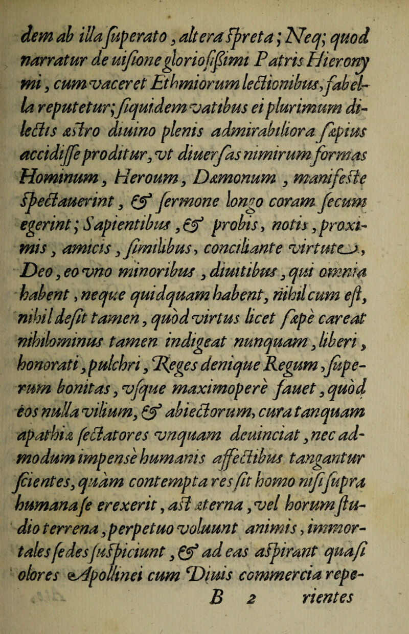 dem ab illafuperato, altera spreta; Neq; quod, narratur de ui/ionegloriofifimi Patris Hierony mi, cum vacer et Ethmiorum lettiombw,fabel¬ la reputetur;fquidem vatibus ei plurimum di- ledis sslro diuino plenis admirabiliora fspim accidijfe proditur, vt diuerjas nimirumformas Hominum, Heroum, Dsmonum , mamfeste ipedaumnt, & fermone longo coram fecum egerint; Sapientibus, cf probis, notis, proxt- conaliante virtute.U:, mis, amicis, u Deo, eo vno minoribus, diuitibus, qui omnia habent, neque quidquam habent, nihil cum ejl, nihil defit tamen, quod virtus licet /spe care at nihilominus tamen indigeat nunquam, liberi, honorati, pulchri, 'Peges denique Regum ,fipe- rurn bonitas, vfque maximopere fauet, quod eos nulla vilium, Q? abiedorum, cura tanquam apathia fellatores vnquam deuinciat, nec ad¬ modum impense humanis af/edibus tangantur jcientes, quam contempta res fit homo ntfifupra humana [e erexerit, ad sterna, vel horumfu¬ di o terrena, perpetuo voluunt animis /immor¬ tales fedesjuFpiciunt ,& ad eas aspirant quafl olores <&4polhnei cum cDims commercia repe- B 2 rientes