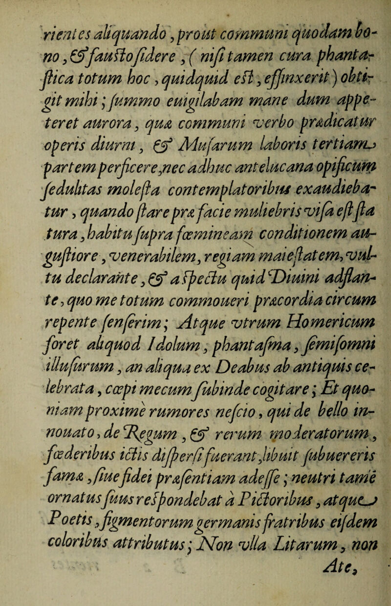 rientes aliquando, prout communi quodam bo- no , &fau flo fidere , ( ni fi tamen cura phanta- fiica totum hoc, quidquid esi, effinxerit) obti¬ git mihi;fummo euigilabam mane dum appe¬ teret aurora, qua communi verbo pradicatur operis diurni, & Adufarum laboris tertianu partem perficere,nec adhuc antelucana opificum fedulitas molefla contemplatoribin exaudieba¬ tur , quando fiare prafacie muliebris vifd e fifia tura, habitujupra fcemineam conditionem au- gufiiore, venerabilem, regiam maiefiatem, vul¬ tu declarante, Qf u fpeciu quid cDiuini adf an¬ te , quo me totum commoueri prae ordia circum repente f'enferimj ait que vtrum Homericum foret aliquod Idolum, pbantafma, Jemifomni illufurum, an aliqua ex Deabus ab antiquis ce¬ lebrata , coepi me cumfubinde cogitare i Et quo¬ niam proxime rumores nefeio, qui de bello in- nouato,deTdegum, & rerum moderatorum, foederibus ictis dfberfi'fuerantJibuit fubuereris fama ,fiuefidei prafentiam adeffeneutri tarne ornat usJuus resfondebat d Pidoribus , atquej Poetis, figmentorumgermanis fratribus eijdem coloribus attributus; Non vlla Litarum, non ■ Hte,