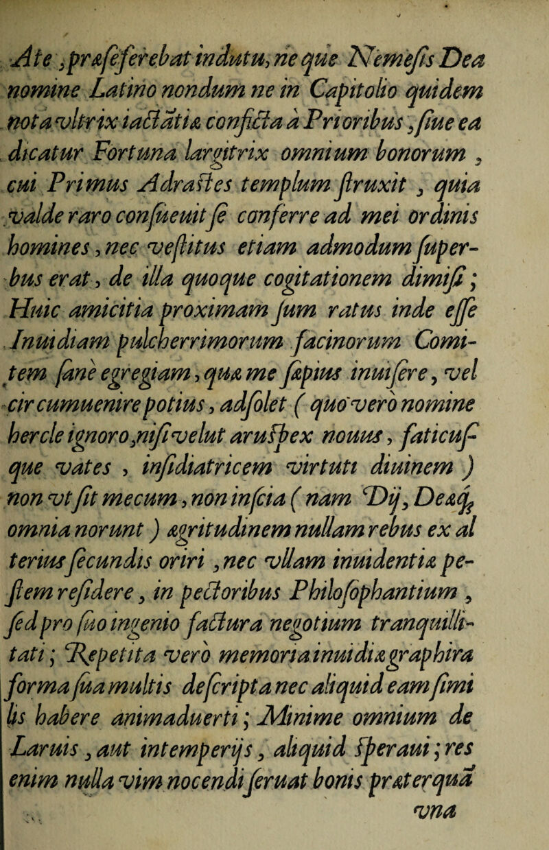 Ate ,pr&feferebat indutu, rie que JSJemeJts Dea nomme Latino nondum ne in Capitolio quidem nota vltrix iadatia confida a Prioribus, fiue ea dicatur Fortuna largitrix omnium bonorum . cui Primus Adrades templum Jlruxit 3 quia valde raro confueuitfe conferre ad mei ordinis homines, nec vefhtus etiam admodum fuper- bus erat, de illa quoque cogitationem dimifi; Huic amicitia proximam jum ratus inde ejfe . Jnmdiam pulcherrimorum facinorum Comi¬ tem (ane egregiam, qm me fipius inmjere, vel cir cumuenire potius, adjolet ( quo vero nomine hercle ignoro,nijivelut arufbex nouus, faticuf que vates , infidiatricem virtuti diuinem ) nonvtfitmecum,nonin(cia( nam ‘Dii, Desuf omnia norunt) agritudinem nullam rebus ex al tenus fecundis oriri, nec vllam inmdentu pe- Jlem refidere, in pedoribus Philofbphantium , Jedpro fuo ingenio fadura negotium tranquilli¬ tati ; Pfpetita vero memoria inuidiagraphira forma fua multis de (cripta nec aliquid eamfimi (is habere animaduerti; Minime omnium de Laruis 3 aut intemperijs, aliquid fperaui; res enim nuda vim nocendi (eruat bonis prat er qua vna