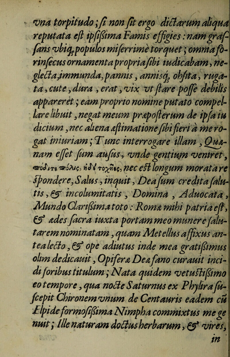 vna torpitudo;fi non fit ergo dictarum aliqua reputata efl ipfifiima Famis effigies: nam grafi fans vbify populos miferrime torquet; omniafo- rinficus ornamenta propria fibi indicabam, ne- gledajmmunda,pannis, anniscp ohfita, ruga¬ ta , cute, dura , erat , vix vt flare pofife debilis appareret; eam proprio nomine putato compel¬ lare libuit, negat meum prapoflerum de ipfa tu dictum, nec aliena aftimationefibi fieri d me ro¬ gat iniuriam; Tunc interrogare illam, Qui¬ nam effiet fium aufius, vnde gentiurn veniret, Wsftn »JV nec efl longum morata re spondere, Salus, inquit, Deafium creditafialu- tis, £T incolumitatis, Domina , Aduocata Mundo Clarifiima toto: Roma mihi patria efl, & ades fidcra iuxta portam meo munere falu- tarem nominatam, quam Metellus affixus an- t ea lefto, & ope adiutus inde mea grati fimus olim dedicauit, Opifera Dea fano curauit inci¬ diforibus titulum; Nata quidem vetuflifimo eo t empore, qua node Saturnus ex Phy lirafiu- fcepit Chironem vnum de Centauris eadem cu / Ipide formofifima Mimpha commixtus mege nuit, lIle naturam doflus herbarum, & vires, in