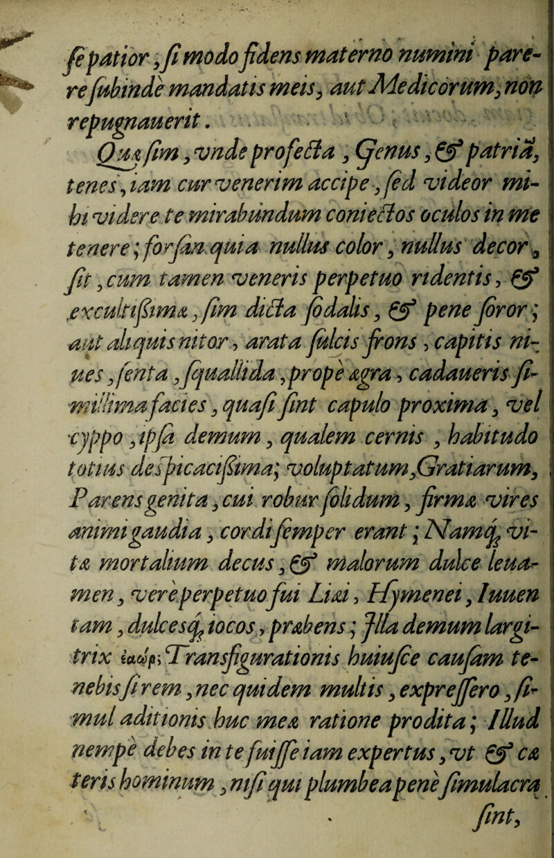 , ig r -> -i 1 (e patior,fi modo fidens materno numini pare¬ refubinde mandat is meis, aut Medicorum, non repugnauerit. Oua [im, vnde profetfa, Genus, & patria, tenes',iam cur venerim accipe, fed videor mi¬ hi videre te mirabundum coni edos oculos in me tenere ;forfm, quia nullus color, nullus decor , fit , cum tamen veneris perpetuo ridentis, & ,excukifima,fm diBa (6 dolis, & pene foror; aut ali quis nitor, arata fulcis frons, capitis ni- ptes ,fenta ,fquallida,prope sera , cadaueris fi- millima facies ,quafifint capulo proxima, vel ■nppo, ipfa demum, qualem cernis , habitudo totius desficacifima; voluptatum,Gratiarum, Parens genita, cui robur fohdum, firma vires animi gaudia; cordifemper erant; Namf vi¬ ta mortalium decus, & malorum dulce leua-- men, vere perpetuo fui Liai, Ffymenei, luuen tam, dulces ef iocos ,prabens; fila demum largi- trix Wjs; Transfigurationis huiufce caufam te¬ nebisfi rem, nec quidem multis, exprejfero, fi* mul aditionis huc mea ratione prodita; Illud nempe debes m te fuiJfe iam expertus ,vt & ca teris hominum, mfiqrn plumbea penefimulacra • fint.