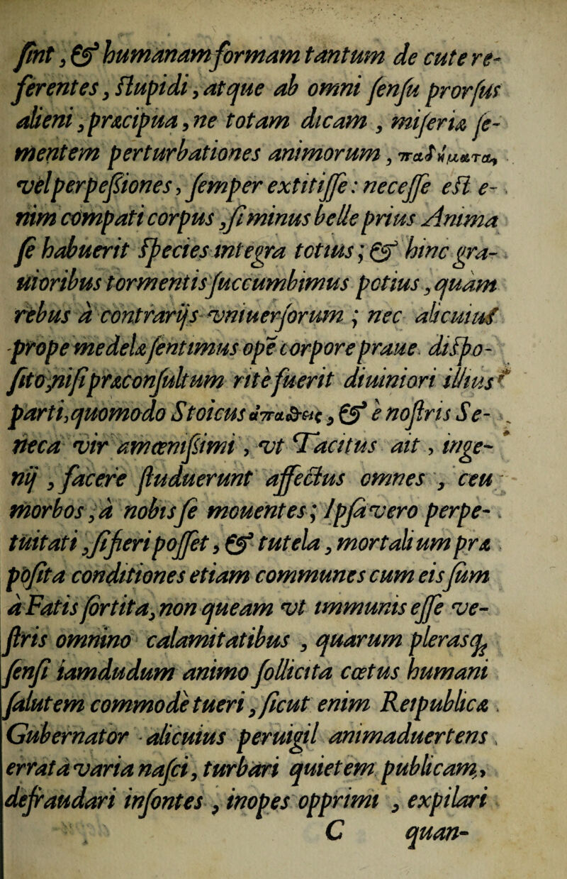 «i? r fint, & humanam formam tantum de cute re- ferentes, flupidi, atque ab omni fenfu prorfus alieni ,pracipua, ne totam dicam , mi fer ia fo¬ mentem perturbationes animorum, nra.fw»T&, *velperpefiones, Jemper extitijfe: neceffe e fi e-. nim compati corpus ,fiminus belle prius Anima fi habuerit fpecies Integra tetius; & hinc gra- uioribus tormentisfuccumbimus potius, quam rebus a contrarijs vmuerjorum ; nec alicui ni prope medela fint imus ope corporepraue difbo - fitopifipraconfukum rite fuerit diurniori illius parti,quomodo Stoicus «<Va<s-«c, & e nofris Se¬ neca vir amoenif imi , vt ‘Tacitus ait, tnge- * nij , facere fiuduerunt affectus omnes , ceu morbos ,d nobis fe mcuentes; Ipjavero perpe-. tuitati,fi feri poffet, & tutela, mortali umpra ppfita conditiones etiam communes cum eis fum d Fatis fortita, non queam vt immunis ejfe ve- jlris omnino calamitatibus , quarum pleras (L ftnfi iamdudum animo follicita coetus humani faiutem commode tueri, ficut enim Reipublica . Gubernator alicuius peruigil ammaduertens errata varia nafei, turbari quietem publicam,, dejraudari in fontes , inopes opprimi , expilari C quan-