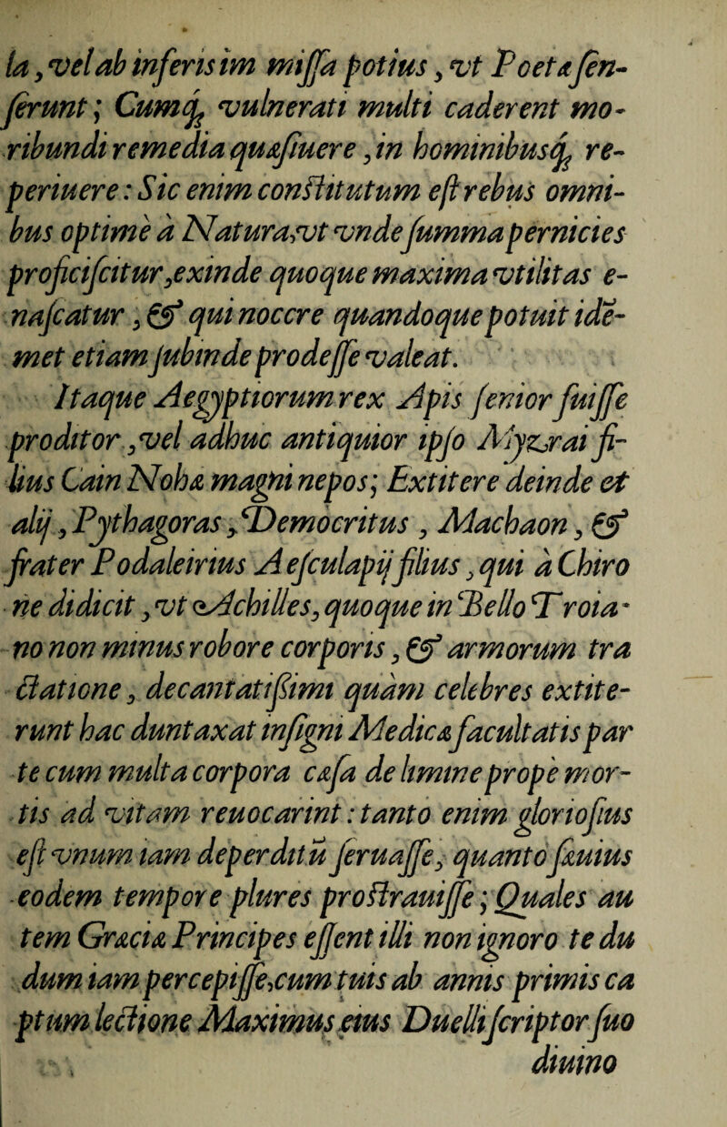 ta, vel ab inferis im mijfa potius, vt Poetafen- ferunt j Cumf vulnerati multi caderent mo¬ ribundi remedia qu afluere, in hominibusef re- p er luere: Sic enim conflit utum eft rebus omni¬ bus optime a Naturaait vndefummapernicies proficifcitur,exinde quoque maxima vtilitas e- nafcatur, & qui nocere quandoque potuit ide- met etiamjubinde prodejfe valeat. Itaque Aegyptiorum rex Apis fenior fuijfe proditor, vel adhuc antiquior ipjo Myzjraifi¬ lius Cain Moha magni nepos; Ext it er e deinde et alij, Pythagoras Democritus , Machaon frater Podaleirms Aejculapij filius qui d Chiro ne didicit > vt oAchilles, quoque in!'Pello Troia * no non minus robore corporis, & armorum tra elatione, decantatifimt quam celebres extite- runt hac duntaxat infigni Medica facultatis par te cum multa corpora cafa de limine prope mor¬ tis ad vitam reuocarint: tanto enim gloriofius efivnumiam deperditu feruaffe, quantofauius eodem tempore plures proftrauijfe; Quales au tem Gracia Principes efjent illi non ignoro te du dum tam percepijfe.cum tuis ab annis primis ca ptum lectione Maximus eius Duellifcriptorfuo diurno