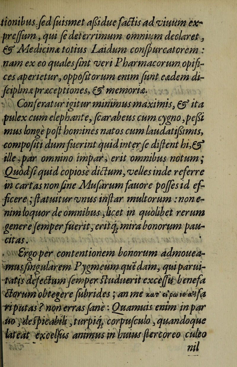 tiombusfed fuismet afiidue factis ad vinum ex« preffum, qui fi det errimum omnium declaret 3 & Medicina totius Laidum confjmrcatorem: nam ex eo qualesfint veri Pharmacorum opifi¬ ces aperietur, oppofitorum enim funt eadem di- fciphnxpraceptiones, & memoria- Conferat ur igitur minimus maximis, & ita pulex cum elephante,fcarabeus cum cygno,pefii mus longe poli homines natos cum laudatifiimis, compofiti dum fuerint quid interfe difient hi,& ille,par omnino impar, erit omnibus notum; Quod fi quid copiosi dittum,velles inde referre in curtas non fine Mufarum fauore poffes id ef¬ ficere ;futuitur vnus infiar multorum mone- nim loquor de omnibus, licet in quolibet rerum generefemperfuerit, eritmira bonorum pau¬ citas. , Srgoper contentionem bonorum admouea- musfingularem Pygmeumquedam, qui parui- ■tatis defectum femper fluduerit exceffu benefa clortim obtegerefubrides; an me xa,r’ et parea»fa riputas ? non erras fime: Quamuis enim in par uo ydefbicabili, turpi f corpufculo, quandoque lateat excelfus animus in huius fiercoreo culeo -*fz ..nil