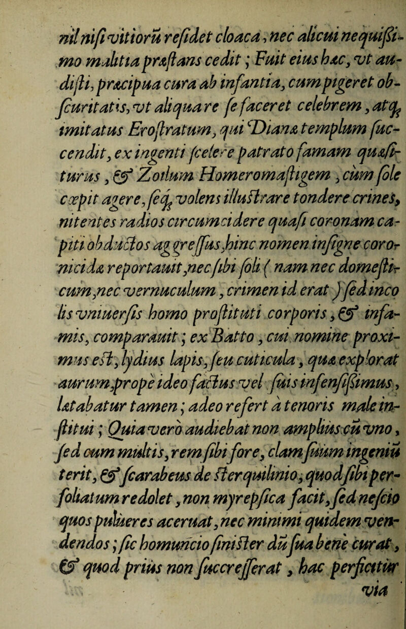 nil nifi vitior u re fidet cloaca-> nec alicui nequifii- mo malitia praflans cedit j Fuit eius hac, vt au¬ di fi, pracipua cura ab infantia, cum pigeret ob- Jcuritatis, vt aliqua re fe faceret celebrem, at cp imitatus Eroflratum, qui ''Diana templum fuc- cendit, ex ingenti foetere patrato famam quafi- turus, & Zoilum Homeromafhgem, cum fole coepit agerefief volem illuflrare tondere crines, nitentes radios circumcidere quaft coronam ca¬ piti abductos ag yrefusJbinc nomen infigne coror mei da reportauit ,necfibi foli ( nam nec domefiir cum,nec vernuculum, crimen id erat Jfedineo lisvmuerfis homo proflituti corporis ,& infa¬ mis, comparauit; ex Batto, cui nomine proxi¬ mus e fi, lydius lapis, f eu cuticula, qua explorat aurum,prope ideo factus vel fuis infenfifimus, latabatur tamen; adeo refert a tenoris male in- flitui; Quia vero audiebat non amplius eu vno, fed cum multis, rem fibi for e, clamfuum ingeniu terit,&fcarabeus de fterquilmio, quodfibt per- foliatum redolet, non myrepfica facit, fed nefeio quos pulueres ac eruat, nec mimmi quidem ven¬ dendos ; (ic homuncio fini fler dufua bene curat, & quod prius non fucer effer at, hac perficitur