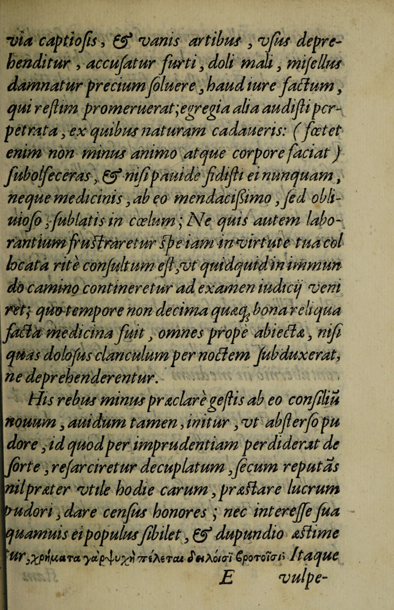 via captiofis, & vanis artibus , vfus depre¬ henditur , accufatur furti, doli maU, mijcllus damnatur precium (oluere, haud ture facium, qui refttm promeruerat; egregia alia audifi per¬ petrata , ex quibus naturam cadaueris: (foetet enim non minus animo atque corpore faciat) fubolfeceras y & mfi pamde fdifti ei nunquam, neque medicinis, ab eo mendacifimo ,fed obli- uiofo;fublatisin coelum;Ne quis autem labo¬ rantium (rulfraretur sbe iam in virtute tua coi rite conjultum ejt,vt qutdquidm immun do camino contineretur ad examen iudicij veni r'et; quotempore non decima qu&cfe bona reliqua facta medicina fuit, omnes prop e abietis,, nifi quas dolofus clanculum per noti em Jub dux erat, ne deprehenderentur. His rebus minus pr&claregejlis ab eo confiliu nouum, auidum tamen, initur, vt abferfo pu dor e y id quod per imprudentiam perdiderat de Jorte, refarciret ur decuplatum,(ecum reputas nilpr&ter vtile hodie carum, prsHare lucrum budori, dare cenfus honores ; nec intereffe fua quamuis ei populusfibilet, & dupundio sftime Ur,%pil/uaTci TrfMrcu «TwAwa/ €poro7vO Itaque E vulpe-