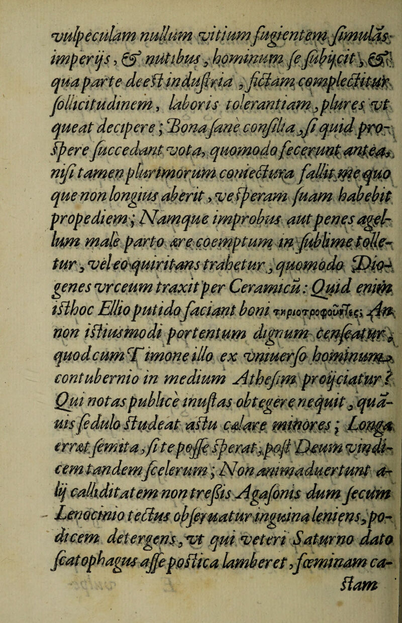 ‘vulpeculam nullum 'vitium fugientem Jimulass imperijs, & nutibus , hominum (e futycit \ qua par te deefl indufiria , jUdam comple^it^r (olkcitudinem, laboris tolerantiam mplures vt queat decipere; Honajane confdiafi mi Ubere fuccedant vota, qi nifi tamen plurimorum conieoiura fallit me quo que non longius aberit, ve ib eram fuam habebit propediem; Namque improbus aut penes agel¬ lum male porto are coemptum m, ffilimetolle- tur3 genes vrceum liihoc Elhoputido faciant boni tnpiorpo^ourtifi non Aliusmodi portentum dignum-te imone illo ex vmuerfi> contubernio in medium Athefim. prouciatur t Qui notas publice inujlas obtegere nequit 3 qua- uis(eduloitudeat altu calare minores \ Lomat errat (emita, Citepo fk f , quomodo cemtandemjcelerum; / v on ammaauertunt a- lij calliditatem non trefis Agafims dumfeciim Lenocinio t ellus obfiyuatur inguina leniens „po-> dicem detergens , vt qui veteri Saturno dato fiat ophagus ajfe poilica lamberet ,fceminam ca- ftam
