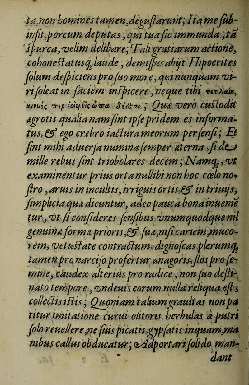 ia,non homines tamen,degufarunt; /ta me fub- infit .porcum deputas , qui tuafc immunda, ta. furca, velim delibare; Tali gratiarum aflione, cohoneflatusf laude, demijjusabijt Hipocrites folum deficiensprojuo more, qui nunquam ‘vi¬ ripole at in faciem msbicere, neque tibi nr^um, xiwoc 'rrtp ioiij.tticJ-sra St&cu Qua vero cuflodit Agrotis qualia nam fmt ipfe pridem es informa¬ tus, & ego crebro iaciura meorum perfenfi\ Et fnt mihi aduerja numinajemper at er na fi dcj mille rebus fmt triobolares decem 'yNamcu, vt examinentur prius ortanuliibt non hoc cado no* Jlro, aruis in incultis, irriguis oriis-fj? in triuijs, fimphcia quA dicuntur, adeo pauca bonainueme tur, •vt.fi; confideres fenfbus vnumquodquenil genuina forma prioris,& (m,nificariem jmuco- rem, vetufiate contradum, dignofcas plerumty tamen pro narcijo profertur anagorisfos pro fe¬ mine, caudex alterius pro radice, non /uo defli- nato tempore, vndeuis eorum nulla reliqua efl > collectis ifiis; Qmniam talium grauitas nonpa titur imitatione curui olitoris herbidas a putri Jolo reuellere,ne fisis picatisgypjatis inquam jma mbus cadus obducatur, osddportarifolido man- , * . dant