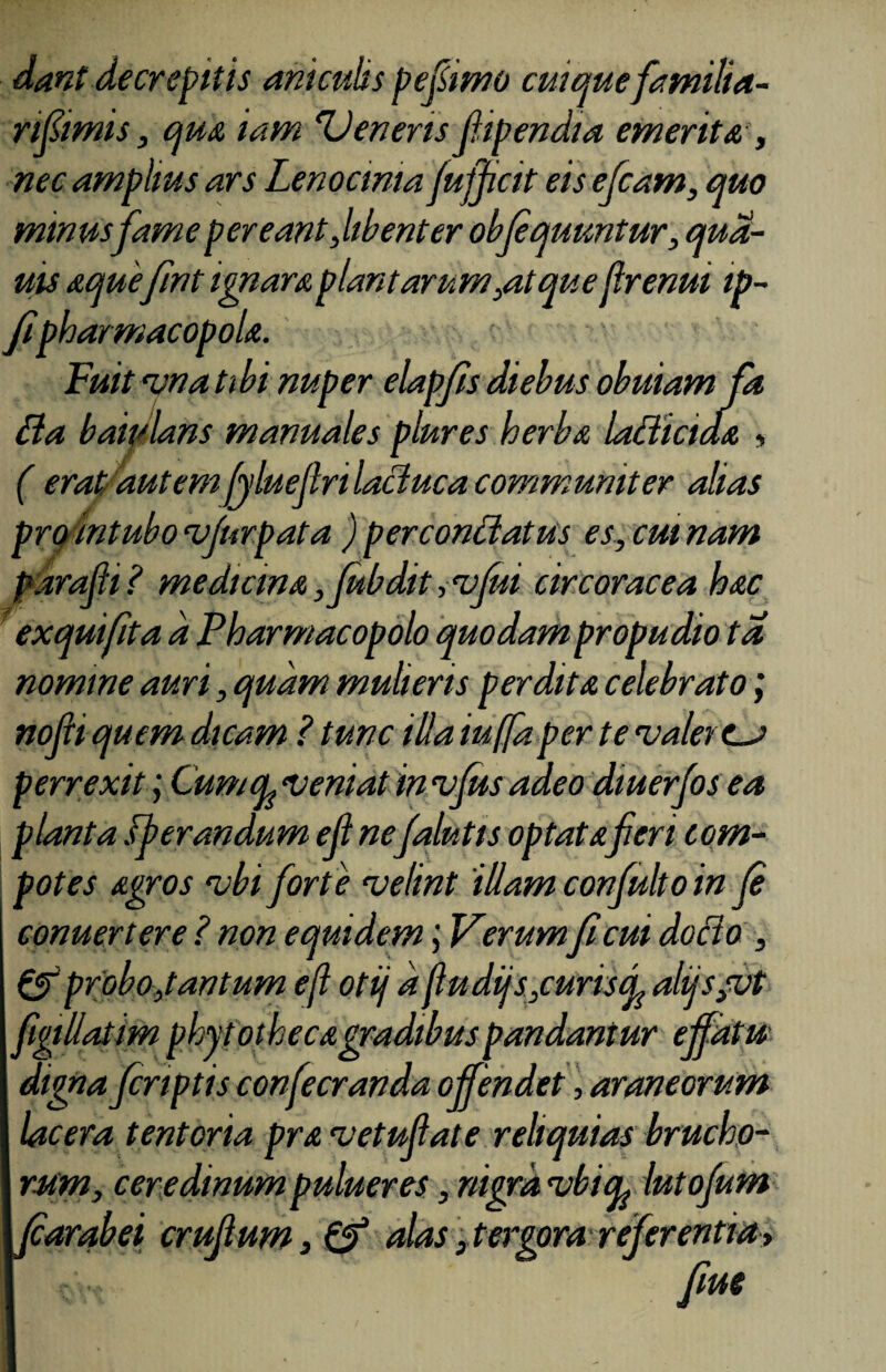 dant decrepitis aniculis pe fimo cuique familia- nfimis, qua iam Deneris fipendia emerita , nec amplius ars Lenocinia jufjicit eis efcam, quo minusfame pereant ,libent er obfquuntur, qua- uis aquefrnt ignara plantarum,atque Jlrenui ip- fipharmacopola. Fuit vna tibi nuper elapfis diebus obuiam fa Ba baiulans manuales plures herba ladiciaa , ( erat, autemfyluejlnlaclucacommuniter alias pro intubocvfurpata ) percondatus es, cm nam parafi ? medicina ,fubdit ivfui cir corae ea hac exquifita a Pharmacopolo quodam propudio ta nomine auri, quam mulieris perdita celebrato; nofn quem dicam ? tunc illa iuffaper te valet es perrexit; CumcL veniat in vfus adeo diuerfos ea planta Operandum ell nefalutis optataferi com¬ potes agros vbi forte velint illam confulto in (e conuertere ? non equidem; Verum ficui docto , & probo, tantum eji otij d fudijs,curiscL alqs,vt digna fcnptis confecranda offendet, araneorum lacera tentoria pra vetufiate reliquias brucho- rum, ceredinum pulueres, nigra vbicp lutofum larabei eruptum, & alas,tergora refer entia > fm