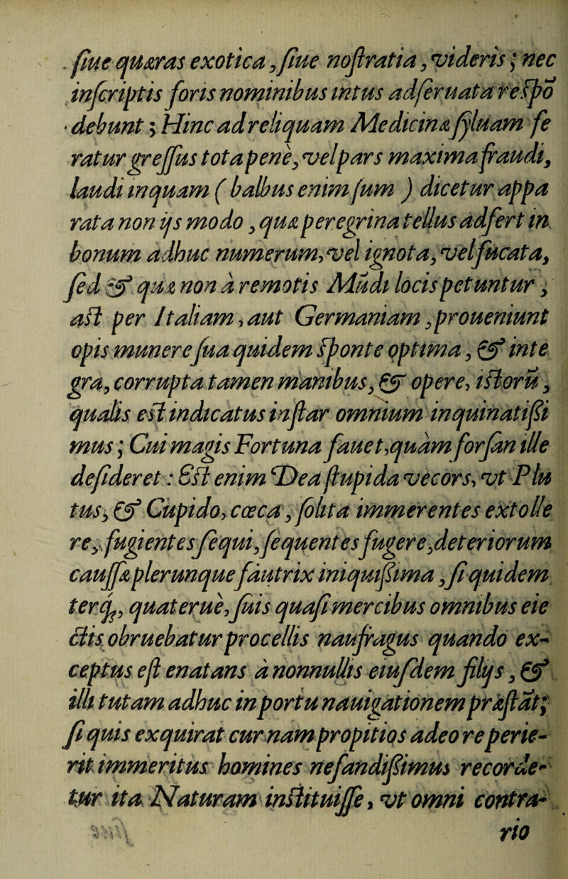 - flue qusras exotica ,fiue nofratia,«videris; nec in/criptis foris nominibus intus adferuata redpo ■debunt; Hinc adreliquam Medicinafluam fe ratur grejfus tota pene, vel pars maxima fraudi, laudi inquam ( balbus enim fum ) dicetur appa rata non iis modo, qua peregrina tellus adfert in bonum adhuc numerum-, vel ignota, vel fucata, fed qua non a remotis Mudi locis petuntur, aft per It aliam, aut Germaniam ,proueniunt opis munerefua quidem fponte optima, & inte gra, corrupta tamen manibus, QT opere, isloru, qualis esi indicatus inflar omnium inquinati fi mus; Cui magis Fortuna fauet,quam forfan ille defider et: Sft enim Dea flupida vecors, vt Plu tus, & Cupido, cceca, (blita immerentes extolle re, fugient esfequifequentesfuger e,deteriorum cauffa plerunquefautrix iniquifima , fi quidem terq, quat erue, fuis quafi mercibus omnibus eie Bis obruebatur procellis naufragus quando ex¬ ceptus eji enatans a, nonnullis eiufdem filtjs, & illi tutam adhuc in portu nauigationem proflat; fi quis exquirat cumam propitios adeo reperie¬ rit immeritus homines nefandifimus recorde¬ tur ita Naturam insUtuijfe, vt omni contra•