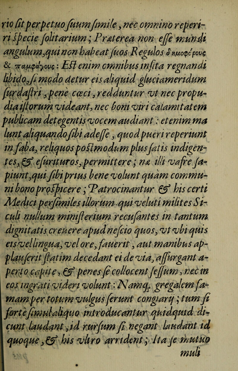 no Cit perpetuofuumfimile, nec omnino reperi- ri specie Jolitartum; Frater ea non ejfe mundi angulum,qui non habeat fitos R egulos J wotpcpovc & 7ra^dyouf: Efl enim omnibus infita regnandi libido Ji modo detur eis aliquid gluciamendum furdaflri ,pene cceci, redduntur vp nec propu¬ dia ifiorum videant, nec boni viri calamitatem publicam det egentis vocem audiant: etenim ma lunt aliquandofibi adejfe, quodpueri reperiunt infaba, reliquos pofimodnm plus fatis indigen¬ te s,& efurit uros, permittere; na illi vafre Ja- piunt,quifibi prius bene volunt quam commu¬ ni bono prqfptcerePatrocinantur & his certi Medici perfimiles illorum qui veluti milites Si- culi nullum miniferium recujantes in tantum dignitatis creuere apudnefcio quos, vtvbi quis eis vel lingua, vel ore, fauerit, aut manibus ap- plauferitfatim decedant ei de via, affurgant a- perto capite penesfi collocent (effum, nec in eos ingrati videri volunt: Alamfy gregalem fa¬ mam per totum vulgus ferunt congiarij; tum fi fortefimulaliquo introducantur quidquid di¬ cunt laudant , id rurfum fi negant laudant id quoque, & his vitro arrident 'y Ita je mutuo muli