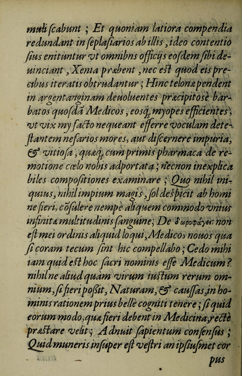 mt&H fcabmt ; Et quoniam latiofa compendia redundant in feplafiarios ab Ulis, ideo contentio fms enituntur vt omnibns officiis eofdemfibi de- uinciant, Xenia prabent, nec efl quod eis pre¬ cibus iteratis obtrudantur; Hinc telona pendent in argentanginam deuoluentes pracipitose bar¬ batos quofda Medicos, eostf myopes efficientes\ vt vix my facio nequeant efferre voculam det ef¬ flant em nefarios mores, aut difcernere impuria, & vitiofa, quafi cum primis pharmaca de re¬ motione ccelo nobis adportata; riecnon inexplica biles compofitiones examinare ; Quo nihil ini¬ quius, mhil impium magis ,foldespicit ab horni ne fieri, cofulere nempe aliquem commodo vnius infinita multitudinisfdnguine; De £copo<pa,yer non e fi mei ordinis aliquid loqui,Me dico i nouos qua fi coram tecum fint hic compellabo; Cedo mihi tam quid e.(l hoc facri nominis effe Medicum ? nihil ne aliud quam virum tuflum rerum om¬ nium, fifieripofiit. Naturam, & cauffasjn ho¬ minis rationem prius belle cogniti tenere;fi quid eorum modo, qua fieri debent in Medicina,reHe praflare velit; Adnuit fdpientum confinius ; Quid muneris infuper e fi vefiri an ipfiufmet cor - »- * — pus *