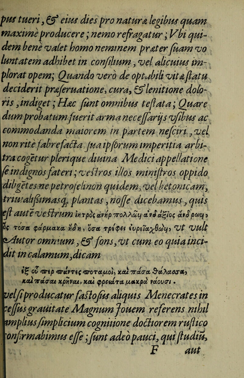 pHS tueri, & sitis dies pro natur a legibus quam maxime producere; nemo refragatur; Vbi qui¬ dem bene valet homo neminem prsterfuam vo luntat em adhibet in confli um, vel alicuius im¬ plorat opem; Quando vero de optabili vita flatu deciderit prsferuatione, cura, &lenittone dolo¬ ris , indiget; Hac Junt omnibus te fi at a; Quare dum probatum fuerit arma necejfariis vfibus ac commodanda maiorem in partem nejcin , vel non rite fabrefatta jua ip[Orum imperitia arbi¬ tra cogetur plenque diurna Ale dici appellatione (eindignosfateri; veiiros illos mirnftros oppido diliget es ne petrojeiinon quidem, vel betonicam, triu; alifimas f plantas, noffe dicebamus, quis ejl aut e ve Urum In rpo( dvnp TroXhuij at viarios ai$ peotj j ( roeret tpdpftaxa, >!Sn, ocret rpl<pet ivpila.yjidhji Vt Vult rutor omrmm , Qf fons, vt cum eo quia ind¬ it m calamum,dicam gv <Gnp t&KvnQ sorora/uiOh Jcai 7racrct S-ctAaosct) tecti TroLvcu KpYiVou, xcu Qpeietrct jUAZpa vaovtn • 'eljiproducatur faflojus aliquis Menecrates in tffus grauitate Magnumjouem referens nihil mplius fimplicium cognitione doctiorem ruflico onfrmabimus ejfe;Junt adeo pauci, qui jludiu, i F , aut