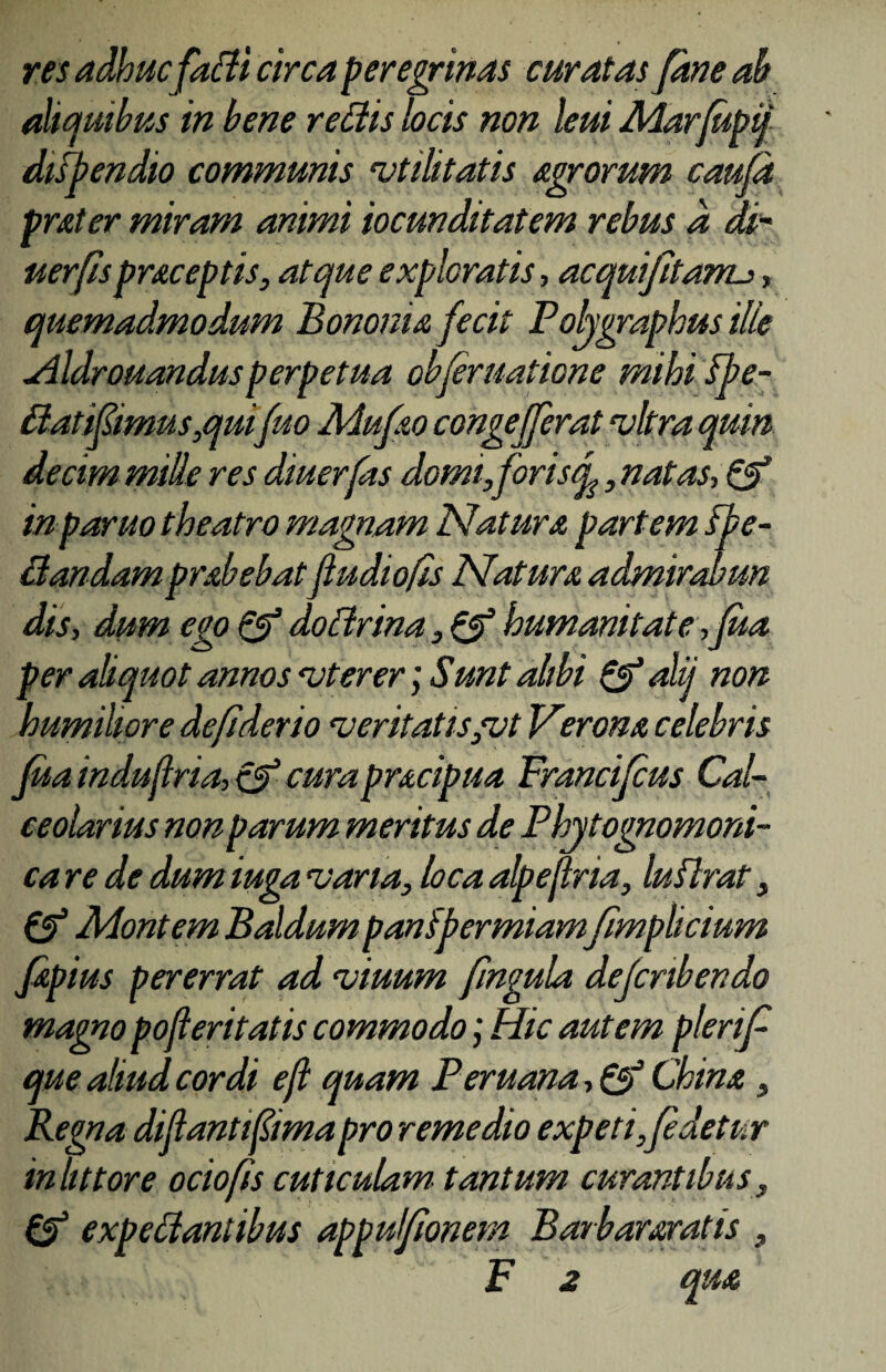 res adhuc fadi circa peregrinas curatas Jane ah aliquibus in bene redis locis non leui Marfupij ditpendio communis utilitatis agrorum caufd prater miram animi iocunditatem rebus d di- uerfispraceptis, atque exploratis, acquifita?ru, quemadmodum Bononia fecit Pohgraphus ille aildrouandusperpetua obfer natione mihi fpe- datifimus,quifuo Mufao congefferat vitra quin de cim mille res diuerfas domi,for isq^, natas, & inparuo theatro magnam Natura partem Spe¬ dandam prabebatfudiofis Natura admirabun dis, dum ego & doctrina, & humanitate ,fua per aliquot annos vterer; Sunt alibi &alij non humiliore de fi der io veritatis,vt Verona celebris fua induflria, & curapracipua Francifcus Cal¬ ceolarius non parum meritus de Phytognomoni- ca re de dumiuga varia, loca alpejlria, luflrat, & Montem Baldum panipermiamfimplicium Japius pererrat ad viuum fingula defcnbendo magno pojieritatis commodo; Hic autem plerif que aliud cordi eft quam Peruana, Qi China , Regna diftantfima pro remedio expeti,[edetur iniit tore ocio fis cuticulam tantum curantibus, & expedantibus apputfionem Barbararatis , F 2 qua