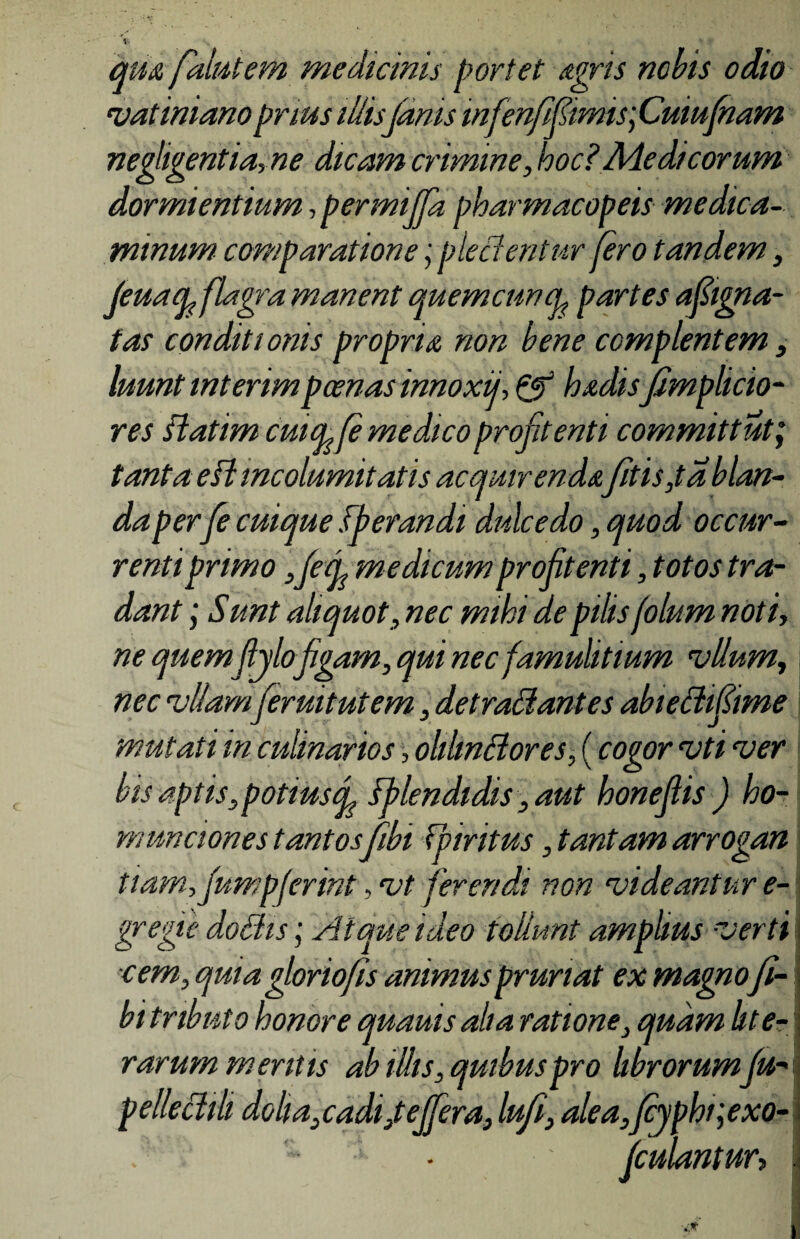 qu& falutem medicinis portet agris nobis odio Vatiniano prius illis(anis mfrnfifimis] Cuiu(nam negligentia,ne dicam crimine, hoc?Medicorum dormientium,permiffapharmacopeis medica¬ minum comparationepiecientur (ero tandem, feuaq, (lagra manent quemcuncL partes afiigna- tas conditionis propria non bene complentem, luunt interimpoenas innoxii, & hadis fimplicio- res flatim cuul(e medico proftenti committut; tanta e SI incolumitatis acquirenda(itis,ta blan¬ da per(e cuique sperandi dulcedo, quod occur¬ renti primo ,fef medicum profitenti, totos tra¬ dant ; Sunt aliquot, nec mihi de pilis folum noti, ne quemjlylofigam, qui nec famulitium vllum, nec vitam(eruit ut em, detradantes abiedifime mutati in culinarios, ohhnBores, (cogor vti ver bis aptis, potiustf Splendidis, aut honeflis ) ho¬ munciones tantos fibi Fpiritus, tantam arrogan tiam,fump(erint, vt ferendi non videantur e- gregie dochs; Atque ideo tollunt amplius verti cem, quia gloriofis animus pruriat ex magno fi- bi tributo honore quauis aha ratione, quam hte- rarum mentis ab illis, quibus pro librorum fu- pelleclili doli a,cadi,t effera, lufi, alea,Jcypht;exo- fcidantur>