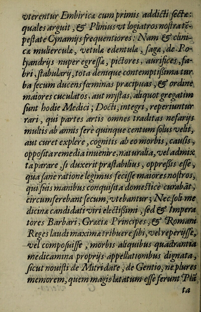 vterenlur Embirica cum primis additii fiita: quales arguit, & Plinius vt logiatros nofira te* pejlate Cjnamijsfrequentiores: Nam & cimi* ca muliercula, vetula edentula, faga , de P o- handrifs nuper egreffa, pictores y aurifices,, fa¬ bri fiabularij ,tota denique cont empti fima tnr, ba fecum ducensfceminas pracipuas, & ordine maiores cuculat os, aut myfias, aliquot gregatim funt hodie Medici; Dodi, integri, reperiuntur rari, qui partes artis omnes traditas nefarijs multis ab annis fere quinque centum filus velit, aut curet explere, cognitis ab eo morbis, caufis, oppofita remedia inuenire, nat uralia, vel admix ta parare ,fi duxerit praflabtlius, opprefiis effe, qua/ane ratione legimus feci/fe maiores noflros, qui filis manibus conquifita domeflice curabat, circumferebantfecum, vtebantur 5 Nec fili me dicina candidati viri eleBifiimi ,fid & impera tores Barbari,Gracia Principes‘Rpmnni Reges laudi maxima tribuerefibi,vel reperijjfe, -vel compofuijfi , morbis aliquibus quadrantia medicamina proprijs appellationibus dignata, ficut nouifii de Mitridafe, de Gentio, ne plures memorem, quem magis latdtum effe ferunt Pia. ' r ta