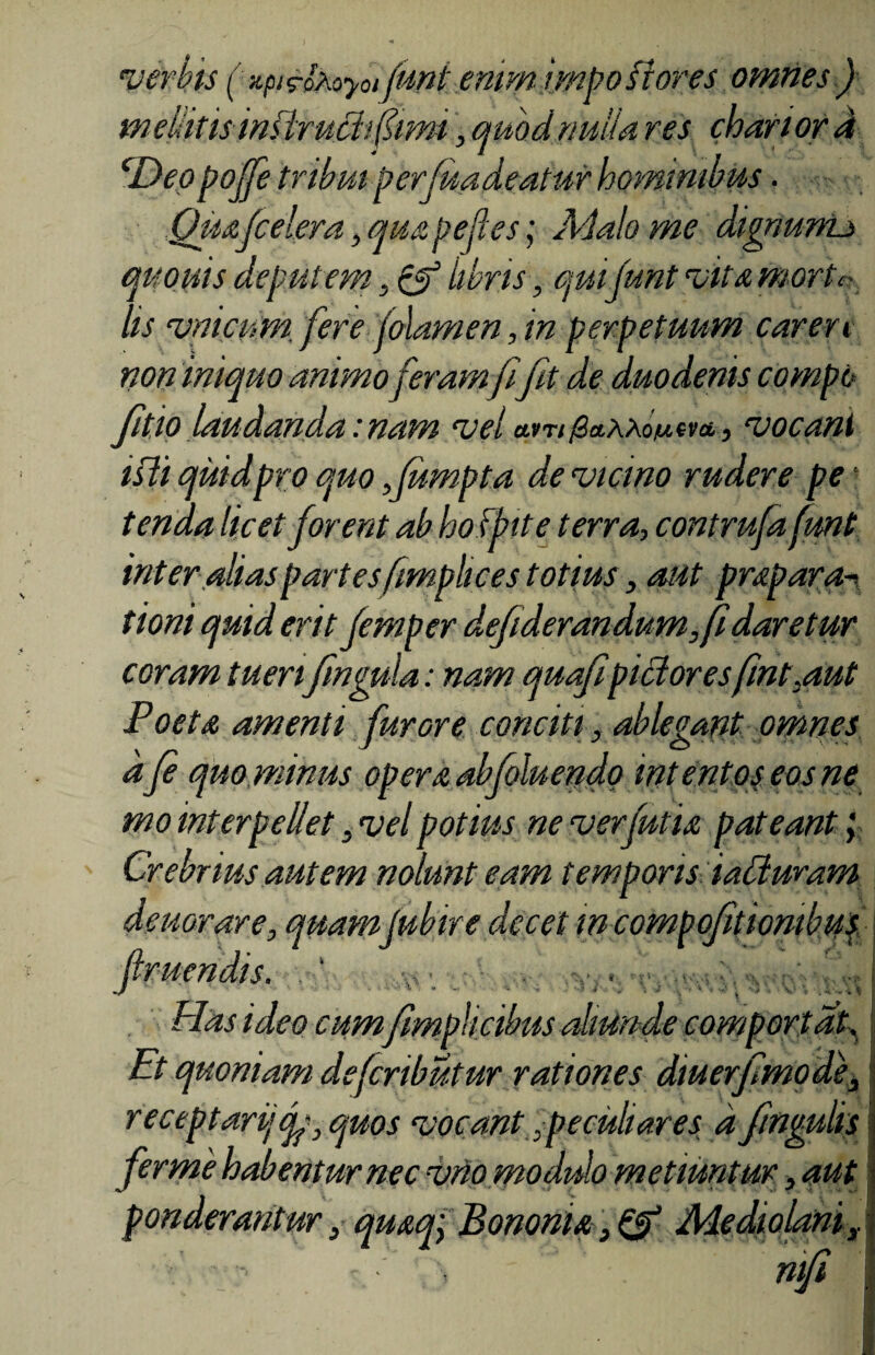 verbis ( xpirotoyot fUflt enim impostores omnes ) meliitisinflruchfimi, quodnulla res choriorA cDeppoffe tribui perfundentur hominibus. Qua{celera, quapefces; Malo me dignumo quotus deputem, & iibns, quibunt •vita morte- lis ‘vnicum. fere jolamen, in perpetuum caren non iniquo animo feramfi fit de duodenis compo fitio laudanda: nam vel etvn0aAA.oiu.ent, vocant isli quid pro quo fumpta de vicino rudere pe¬ tenda licet forent ab hofpite terra, contrufa fmt inter alias partes fimphces totius, aut prapara- tioni quid erit femper defiderandum,fidaretur coram tuerifingula: nam quafipictoresfint.aut Poeta amenti furore conciti, ablegant omnes dfe quo minus opera abfoluendo intentos eos ne mo interpellet, vel potius ne verfutia pateant , Crebrius autem nolunt eam temporis iabluram deuorare, quamjubire decet m compofitiombus Has ideo cum/impiicibus aliunde comportat. Et quoniam defeributur rationes diu er/modie, receptari/ <f , quos vocant,peculiares a fngulis fer me habentur nec vno modulo metiuntur, aut ponderantur, quaq; Bononia, & Mediolani,.
