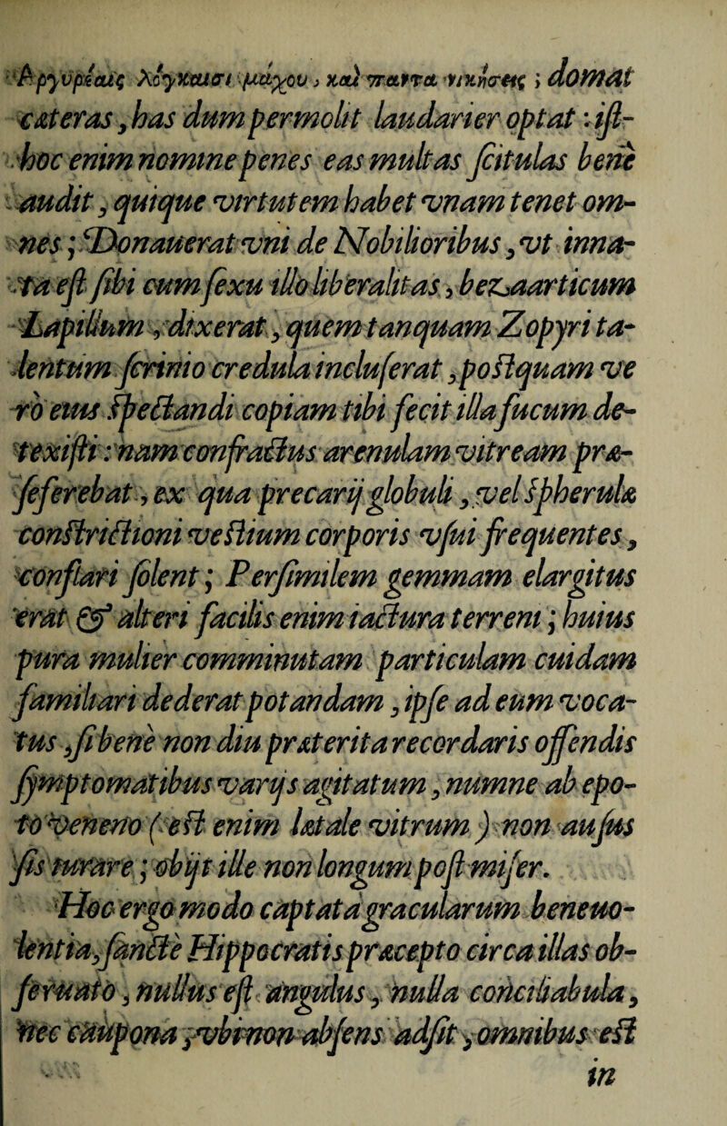 ‘fcpyvptatp Xtyxaiffi put%ov > xa) irarra, •uxiorttt ; domat cMeras, has dum permolit laudarier optat •. ifi- hoc enim nominepenes eas multas fiitulas beta audit, quique virtutem habet vnam tenet om¬ nes ; ‘Donaueratvni de Nobilioribus, vt inna- taefi fibi eumfixu illo liber alit as, bez^aarticum Lapillum, dixerat, quem tanquam Zopyri ta¬ lentum /crinio credula incluferat ,poilquam ve r 'o eius ffettandi copiam tibi fecit illa fucum de- texifti: nam confragus arenulam vitream pra- Jeferebat, ex qua precarij globuli ,vel spherula conftriflwni veflmm corporis vfui frequentes, conflari filent; Perfimtlem gemmam elargitus 'erat & alteri facilis enim iaMura terreni; huius pura mulier comminutam particulam cuidam familiari dederat potandam, ipfe ad eum voca¬ tus fi bene non diu prMerita recordaris offendis Jymptomatibus vartjs agitatum, numne ab epo¬ to ^veneno (e fl enim iMale vitrum ) non au Jus 'fis mrare; obijt ille non longumpoft mifir. Hoc ergo modo captatagracularum beneuo- lentiafdnfle Hippocratis pracepto circa illas ob- feruato, nullus efl angulus , nulla corlaliabula, Wec cftUpom yubimn abfens adfit ^omnibus efl