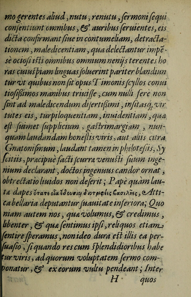 moderent e i aliud, nutu, renutu ,fermonifequi confentiunt omnibus, & auribus feruientes, eis dida confirmant fiue in contumeliam, detracla- tionem, maledicentiam, qua deleniantur impe - se ociojiifti omnibus omnium neniis terentes ho ras cumfbiam linguas foluerintpariter blandum tur vt quibus non fit opus cfimonisfcyllos conui tiofifimos manibus triuijje, cum nulli fere non Jint ad maledicendum dijertfimi, in fitas j vir tutes eis , turpiloquent larn, invadentium, qua ell fuimet fupphcmm , gaftrimargiam , nun¬ quam laudandam honefis viris, aut alus citra Gnatonifmum, laudant tamen inpkilotefis, Sy fit iis ,pracipue fatiijcurra venusti fmm inge¬ nium declarant, doctos ingenuus candor ornat, obtrectatio huidos non de ferit; Pape quam lau¬ ta dapes orare ola eJovrti) Siorpi$n( €aaiXri($, Qsdttl- ca bellaria deputanturfuauitate inferiora; Quo niam autem nos, qua volumus, & credimus, libenter, 0* qua fentimus ipfi, reliquos etianu fentirefberamus , non ideo dura edi illis ea per- fuafio, fi quando res cum fb lendidioribus habe tur vir is, ad quorum voluptatem fermo com- bonatur, (f ex eorum vultu pendeant; Inter H' quos